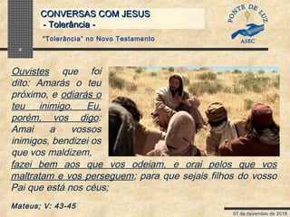 07 de novembro de 2018
CONVERSAS COM JESUSCONVERSAS COM JESUS
- Tolerância -- Tolerância -
6
fazei bem aos que vos odeiam, e orai pelos que vos
maltratam e vos perseguem; para que sejais filhos do vosso
Pai que está nos céus;
Mateus; V: 43-45
“Tolerância” no Novo Testamento
Ouvistes que foi
dito: Amarás o teu
próximo, e odiarás o
teu inimigo. Eu,
porém, vos digo:
Amai a vossos
inimigos, bendizei os
que vos maldizem,
 