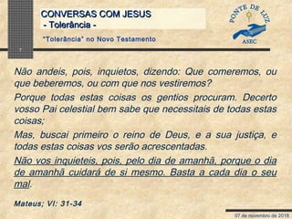 07 de novembro de 2018
CONVERSAS COM JESUSCONVERSAS COM JESUS
- Tolerância -- Tolerância -
7
Não andeis, pois, inquietos, dizendo: Que comeremos, ou
que beberemos, ou com que nos vestiremos?
Porque todas estas coisas os gentios procuram. Decerto
vosso Pai celestial bem sabe que necessitais de todas estas
coisas;
Mas, buscai primeiro o reino de Deus, e a sua justiça, e
todas estas coisas vos serão acrescentadas.
Não vos inquieteis, pois, pelo dia de amanhã, porque o dia
de amanhã cuidará de si mesmo. Basta a cada dia o seu
mal.
Mateus; VI: 31-34
“Tolerância” no Novo Testamento
 