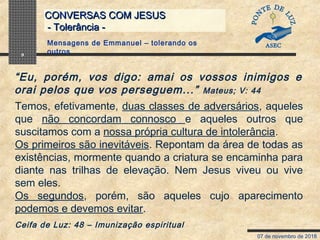 07 de novembro de 2018
CONVERSAS COM JESUSCONVERSAS COM JESUS
- Tolerância -- Tolerância -
9
Temos, efetivamente, duas classes de adversários, aqueles
que não concordam connosco e aqueles outros que
suscitamos com a nossa própria cultura de intolerância.
Os primeiros são inevitáveis. Repontam da área de todas as
existências, mormente quando a criatura se encaminha para
diante nas trilhas de elevação. Nem Jesus viveu ou vive
sem eles.
Os segundos, porém, são aqueles cujo aparecimento
podemos e devemos evitar.
Ceifa de Luz: 48 – Imunização espiritual
Mensagens de Emmanuel – tolerando os
outros
“Eu, porém, vos digo: amai os vossos inimigos e
orai pelos que vos perseguem...” Mateus; V: 44
 