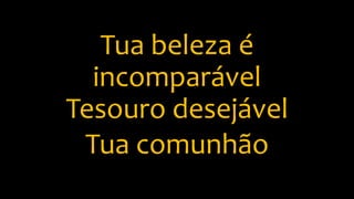 Tua beleza é
incomparável
Tesouro desejável
Tua comunhão
 