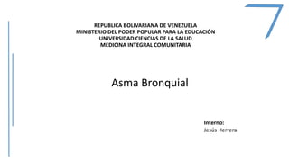 REPUBLICA BOLIVARIANA DE VENEZUELA
MINISTERIO DEL PODER POPULAR PARA LA EDUCACIÓN
UNIVERSIDAD CIENCIAS DE LA SALUD
MEDICINA INTEGRAL COMUNITARIA
Asma Bronquial
Interno:
Jesús Herrera
 
