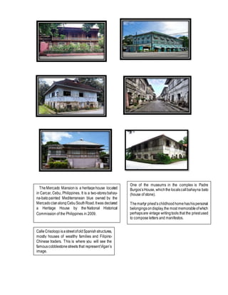 One of the museums in the complex is Padre
Burgos’sHouse, whichthe localscallbahayna bato
(house of stone).
Themartyr priest’schildhoodhomehashispersonal
belongingsondisplay,the most memorableofwhich
perhapsare vintage writingtools that the priestused
to compose letters and manifestos.
TheMercado Mansion is a heritagehouse located
in Carcar, Cebu, Philippines. It is a two-storeybahay-
na-batopainted Mediterranean blue owned by the
MercadoclanalongCebuSouthRoad.Itwas declared
a Heritage House by the National Historical
Commission of the Philippines in 2009.
CalleCrisologo isastreetofoldSpanishstructures,
mostly houses of wealthy families and Filipino-
Chinese traders. This is where you will see the
famouscobblestonestreets that representVigan’s
image.
 