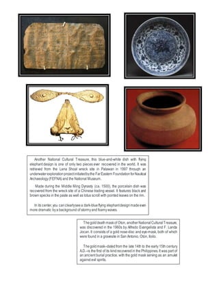 Thegolddeathmaskof Oton, anotherNationalCulturalTreasure,
was discovered in the 1960s by Alfredo Evangelista and F. Landa
Jocan. It consists of a gold nose-disc and eye-mask, both of which
were found in a gravesite in San Antonio, Oton, Iloilo.
Thegoldmask–datedfrom the late 14th to the early 15th century
A.D.–is the first of its kindrecoveredin the Philippines.It was part of
an ancient burial practice, with the gold mask serving as an amulet
against evil spirits.
Another National Cultural Treasure, this blue-and-white dish with flying
elephant design is one of only two pieces ever recovered in the world. It was
retrieved from the Lena Shoal wreck site in Palawan in 1997 through an
underwaterexplorationprojectinitiatedbythe FarEastern FoundationforNautical
Archaeology(FEFNA) and the National Museum.
Made during the Middle Ming Dynasty (ca. 1500), the porcelain dish was
recovered from the wreck site of a Chinese trading vessel. It features black and
brown specks in the paste as well as lotus scroll with pointed leaves on the rim.
In its center,you canclearlyseea dark-blueflying elephantdesignmadeeven
more dramatic bya background of stormyand foamywaves.
 