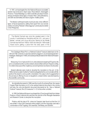 In 1991, archaeologists from the National Museum excavated
several clay burial jars in Ayub Cave, Pinol, Maitum, Saranggani
Province.TheseMetalAge(ca.5BCto225AD) jarsdepicthuman
beings and feature three types of heads: Plain, with perforations,
and with red (hematite) and black (organic matter) paints.
The Maitum anthropomorphic burial jars also show different
types of facial expressions, setting them apart from any funeral
pottery–including Palawan’s Manunggul jar–previouslyrecovered
in the Philippines.
The Calatagan Ritual Pot is a National Cultural Treasure dated back to the
14th and16th centuries.It wasdiscoveredby diggersin anarchaeologicalsitein
Calatagan,Batangasin1958,andsubsequentlydonatedtothe NationalMuseum
in 1961.
Measuring12cm.highand20.2cm.atitswidestandweighing872grams,this
pot is consideredasthecountry’soldestculturalartifactwithpre-Hispanicwriting.
It is distinctbecauseofthe mysterious ancientsymbolsinscribedonitsshoulder.
Several attempts were made to decipher the inscription on the pot. In the
1960s,famedsculptorGuillermoTolentinoallegedlytriedtocommunicatewiththe
spirits of the dead to comeupwith a translation.His output–whichsuggeststhat
the pot was an offering of a son or daughterto a deadmother–wasdismissedby
the scientific community.
Accidentallydiscoveredin1986nearthemouthofLumbangRiver,theLaguna
Copper Plate Inscription or LCI is the earliest historical document in the country
and also the only pre-Spanish document discovered so far. Now a National
Cultural Treasure, the LCI measures 7 x 12 inches when unrolled.
In 1990,theNationalMuseum purchasedtheLCIandsoughthelpfrom Antoon
Postma, a Dutch national who was then the director of the Mangyan Assistance
and Research Center, to decipher the inscription.
Postma, with the help of Dr. Johan de Casparis, later found out that the LCI
was written in Kavi (Old Javanese writing system) and the language used was a
combination of Old Tagalog, Old Javanese, Old Malay, and Sanskrit.
The Manila Carnival was once the greatest event in the
country. It symbolized our friendship with the U.S., and was a
festival, carnival, and circus all-in-one. Seeing as the Manila
Carnival washeld from 1908 to 1939, this listingfor 1909medal
means you're getting a piece from the early years of the
exposition.
 