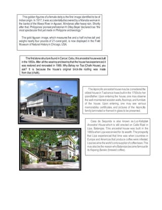 This golden figurine of a female deityis the first image identified to be of
Indianorigin. In 1917, it was accidentallydiscoveredby a Manobowomanin
the banks of the Wawa River in Agusan, Mindanao after heavy rain. Shortly
after that, Philippines’pioneerprehistorianH.Otley Beyer declareditas “the
most spectacular find yet made in Philippine archaeology.”
The gold Agusan image, which measures five and a half inches tall and
weighs nearly four pounds of 21-carat gold, is now displayed in the Field
Museum of Natural Historyin Chicago, USA.
ThefirststonestructurefoundinCarcar,Cebu,thisancestralhousewasbuilt
inthe 1850s. After allthe wearingandtearingthat the househasexperienced,it
was restored and renovated in 1989. Why Bahay na Tisa (Chalk House), you
ask? It is because the house’s original brick-tile roofing was made
from tisa (chalk).
TheAgoncillo ancestralhousemaybe consideredthe
oldest housein Taalsinceitwas builtin the 1700sby her
grandfather. Upon entering the house, one may observe
the well-maintainedwoodenwalls,floorings,andfurniture
of the house. Upon entering, one may see various
memorabilia, certificates, and pictures of the Agoncillo
familylaminated or framed in glass to be preserved.
Casa de Segunda is also known as Luz-Katigbak
Ancestral House which is still erected on Calle Rizal in
Lipa, Batangas. This ancestral house was built in the
1880swhenLipawasenviedfor its wealth.Theprosperity
that Lipa experienced that time was when countries in
Europe and Americas that produce coffee were infested.
Lipabecametheworld’sonlysupplierofcoffeebean.This
mayalsobethe reasonwhyBatangasbecamefamousfor
its Kapeng Barako (brewed coffee).
 