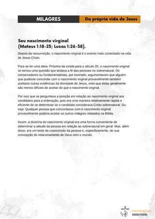 @umseguidordejesus
RODRIGO PEREIRA
Seu nascimento virginal
(Mateus 1:18-25; Lucas 1:26-38).
Depois da ressurreição, o nascimento virginal é o evento mais contestado na vida
de Jesus Cristo.
Para se ter uma ideia: Próximo da virada para o século 20, o nascimento virginal
se tornou uma questão que testava a fé das pessoas no sobrenatural. Os
conservadores ou fundamentalistas, por exemplo, argumentavam que alguém
que pudesse concordar com o nascimento virginal provavelmente também
aceitaria outras evidências da divindade de Jesus, visto que estas geralmente
são menos difíceis de aceitar do que o nascimento virginal.
Por isso que se perguntava a posição em relação ao nascimento virginal aos
candidatos para a ordenação, pois era uma maneira relativamente rápida e
eficiente de se determinar se o candidato considerava Cristo sobrenatural. Ou
seja: Qualquer pessoa que concordasse com o nascimento virginal
provavelmente poderia aceitar os outros milagres relatados na Bíblia.
Assim, a doutrina do nascimento virginal era uma forma conveniente de
determinar a atitude da pessoa em relação ao sobrenatural em geral. Mas, além
disso, era um teste da cosmovisão da pessoa e, especificamente, de sua
concepção do relacionamento de Deus com o mundo.
MILAGRES Da própria vida de Jesus
 