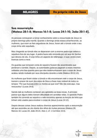 @umseguidordejesus
RODRIGO PEREIRA
Sua ressurreição
(Mateus 28:1-8; Marcos 16:1-8; Lucas 24:1-10; João 20:1-8).
As pessoas começaram a tomar conhecimento sobre a ressurreição de Jesus no
próprio domingo pela manhã. Quando o domingo ainda estava amanhecendo, as
mulheres, que eram as fieis seguidoras de Jesus, foram até o túmulo onde o seu
corpo tinha sido sepultado.
Mas chegando ao túmulo elas se depararam com a enorme pedra que selava a
sepultura fora de seu lugar. A pedra havia sido removida por um anjo do Senhor
que desceu do céu. O anjo tinha um aspecto de relâmpago, e suas vestes eram
brancas como a neve.
Os guardas que tomavam conta do sepulcro ficaram tão assombrados que
perderam o sentido. Depois, as autoridades judaicas pagaram a esses mesmos
soldados uma boa quantia para que eles testemunhassem que o corpo de Jesus
acabou sendo roubado por seus discípulos durante a noite (Mateus 28:12,13).
As mulheres que foram visitar o túmulo e não encontraram nele o corpo de Jesus,
tiveram o prazer de ouvir dos anjos de Deus a frase mais notável de todos os
tempos: “Por que buscais entre os mortos ao que vive? Ele não está aqui, mas
ressuscitou” (Lucas 24:6).
Saindo dali as mulheres contaram aos apóstolos as boas-novas. A princípio
parece que alguns deles tiveram dificuldade em acreditar nelas. O apóstolo Pedro
também foi correndo ao sepulcro e nele encontrou apenas os lençóis de linho que
tinham sido usados para envolver o corpo de Jesus (Lucas 24:12).
Depois dessas coisas Jesus realizou diversos aparecimentos após a ressurreição
até que ascendeu ao céu diante dos olhos de muitas pessoas (Mateus 28;
Marcos 16; Lucas 24; João 20-21; Atos 1; cf. 1 Coríntios 15:6).
MILAGRES Da própria vida de Jesus
 