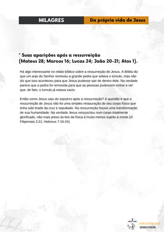 @umseguidordejesus
RODRIGO PEREIRA
* Suas aparições após a ressurreição
(Mateus 28; Marcos 16; Lucas 24; João 20-21; Atos 1).
Há algo interessante no relato bíblico sobre a ressurreição de Jesus. A Bíblia diz
que um anjo do Senhor removeu a grande pedra que selava o túmulo, mas não
diz que isso aconteceu para que Jesus pudesse sair de dentro dele. Na verdade
parece que a pedra foi removida para que as pessoas pudessem entrar e ver
que, de fato, o tumulo já estava vazio.
Então como Jesus saiu do sepulcro após a ressurreição? A questão é que a
ressurreição de Jesus não foi uma simples restauração de seu corpo físico que
tinha sido tirado da cruz e sepultado. Na ressurreição houve uma transformação
de sua humanidade. Na verdade Jesus ressuscitou num corpo totalmente
glorificado, não mais preso às leis da física e muito menos sujeito à morte (cf.
Filipenses 3:21; Hebreus 7:16-24).
MILAGRES Da própria vida de Jesus
 