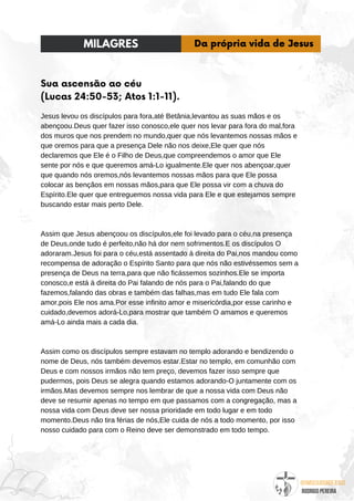 @umseguidordejesus
RODRIGO PEREIRA
Sua ascensão ao céu
(Lucas 24:50-53; Atos 1:1-11).
Jesus levou os discípulos para fora,até Betânia,levantou as suas mãos e os
abençoou.Deus quer fazer isso conosco,ele quer nos levar para fora do mal,fora
dos muros que nos prendem no mundo,quer que nós levantemos nossas mãos e
que oremos para que a presença Dele não nos deixe,Ele quer que nós
declaremos que Ele é o Filho de Deus,que compreendemos o amor que Ele
sente por nós e que queremos amá-Lo igualmente.Ele quer nos abençoar,quer
que quando nós oremos,nós levantemos nossas mãos para que Ele possa
colocar as bençãos em nossas mãos,para que Ele possa vir com a chuva do
Espírito.Ele quer que entreguemos nossa vida para Ele e que estejamos sempre
buscando estar mais perto Dele.
Assim que Jesus abençoou os discípulos,ele foi levado para o céu,na presença
de Deus,onde tudo é perfeito,não há dor nem sofrimentos.E os discípulos O
adoraram.Jesus foi para o céu,está assentado à direita do Pai,nos mandou como
recompensa de adoração o Espírito Santo para que nós não estivéssemos sem a
presença de Deus na terra,para que não ficássemos sozinhos.Ele se importa
conosco,e está à direita do Pai falando de nós para o Pai,falando do que
fazemos,falando das obras e também das falhas,mas em tudo Ele fala com
amor,pois Ele nos ama.Por esse infinito amor e misericórdia,por esse carinho e
cuidado,devemos adorá-Lo,para mostrar que também O amamos e queremos
amá-Lo ainda mais a cada dia.
Assim como os discípulos sempre estavam no templo adorando e bendizendo o
nome de Deus, nós também devemos estar.Estar no templo, em comunhão com
Deus e com nossos irmãos não tem preço, devemos fazer isso sempre que
pudermos, pois Deus se alegra quando estamos adorando-O juntamente com os
irmãos.Mas devemos sempre nos lembrar de que a nossa vida com Deus não
deve se resumir apenas no tempo em que passamos com a congregação, mas a
nossa vida com Deus deve ser nossa prioridade em todo lugar e em todo
momento.Deus não tira férias de nós,Ele cuida de nós a todo momento, por isso
nosso cuidado para com o Reino deve ser demonstrado em todo tempo.
MILAGRES Da própria vida de Jesus
 