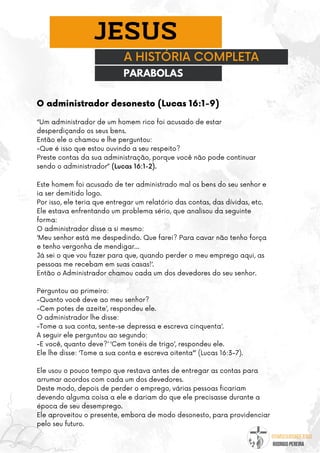 @umseguidordejesus
RODRIGO PEREIRA
A HISTÓRIA COMPLETA
JESUS
O administrador desonesto (Lucas 16:1-9)
PARABOLAS
“Um administrador de um homem rico foi acusado de estar
desperdiçando os seus bens.
Então ele o chamou e lhe perguntou:
-Que é isso que estou ouvindo a seu respeito?
Preste contas da sua administração, porque você não pode continuar
sendo o administrador” (Lucas 16:1-2).
Este homem foi acusado de ter administrado mal os bens do seu senhor e
ia ser demitido logo.
Por isso, ele teria que entregar um relatório das contas, das dívidas, etc.
Ele estava enfrentando um problema sério, que analisou da seguinte
forma:
O administrador disse a si mesmo:
‘Meu senhor está me despedindo. Que farei? Para cavar não tenho força
e tenho vergonha de mendigar…
Já sei o que vou fazer para que, quando perder o meu emprego aqui, as
pessoas me recebam em suas casas!’.
Então o Administrador chamou cada um dos devedores do seu senhor.
Perguntou ao primeiro:
-Quanto você deve ao meu senhor?
-Cem potes de azeite’, respondeu ele.
O administrador lhe disse:
-Tome a sua conta, sente-se depressa e escreva cinquenta’.
A seguir ele perguntou ao segundo:
-E você, quanto deve?’ ‘Cem tonéis de trigo’, respondeu ele.
Ele lhe disse: ‘Tome a sua conta e escreva oitenta’” (Lucas 16:3-7).
Ele usou o pouco tempo que restava antes de entregar as contas para
arrumar acordos com cada um dos devedores.
Deste modo, depois de perder o emprego, várias pessoas ficariam
devendo alguma coisa a ele e dariam do que ele precisasse durante a
época de seu desemprego.
Ele aproveitou o presente, embora de modo desonesto, para providenciar
pelo seu futuro.
 
