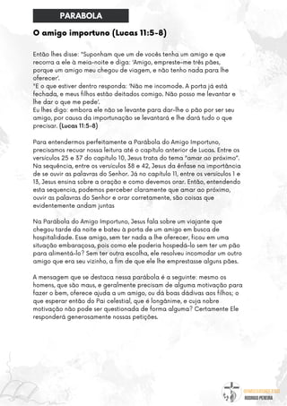 @umseguidordejesus
RODRIGO PEREIRA
O amigo importuno (Lucas 11:5-8)
Então lhes disse: "Suponham que um de vocês tenha um amigo e que
recorra a ele à meia-noite e diga: ‘Amigo, empreste-me três pães,
porque um amigo meu chegou de viagem, e não tenho nada para lhe
oferecer’.
"E o que estiver dentro responda: ‘Não me incomode. A porta já está
fechada, e meus filhos estão deitados comigo. Não posso me levantar e
lhe dar o que me pede’.
Eu lhes digo: embora ele não se levante para dar-lhe o pão por ser seu
amigo, por causa da importunação se levantará e lhe dará tudo o que
precisar. (Lucas 11:5-8)
Para entendermos perfeitamente a Parábola do Amigo Importuno,
precisamos recuar nossa leitura até o capítulo anterior de Lucas. Entre os
versículos 25 e 37 do capítulo 10, Jesus trata do tema “amar ao próximo”.
Na sequência, entre os versículos 38 e 42, Jesus da ênfase na importância
de se ouvir as palavras do Senhor. Já no capítulo 11, entre os versículos 1 e
13, Jesus ensina sobre a oração e como devemos orar. Então, entendendo
esta sequencia, podemos perceber claramente que amar ao próximo,
ouvir as palavras do Senhor e orar corretamente, são coisas que
evidentemente andam juntas
Na Parábola do Amigo Importuno, Jesus fala sobre um viajante que
chegou tarde da noite e bateu à porta de um amigo em busca de
hospitalidade. Esse amigo, sem ter nada a lhe oferecer, ficou em uma
situação embaraçosa, pois como ele poderia hospedá-lo sem ter um pão
para alimentá-lo? Sem ter outra escolha, ele resolveu incomodar um outro
amigo que era seu vizinho, a fim de que ele lhe emprestasse alguns pães.
A mensagem que se destaca nessa parábola é a seguinte: mesmo os
homens, que são maus, e geralmente precisam de alguma motivação para
fazer o bem, oferece ajuda a um amigo, ou dá boas dádivas aos filhos; o
que esperar então do Pai celestial, que é longânime, e cuja nobre
motivação não pode ser questionada de forma alguma? Certamente Ele
responderá generosamente nossas petições.
PARABOLA
 