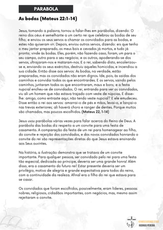 @umseguidordejesus
RODRIGO PEREIRA
As bodas (Mateus 22:1-14)
Jesus, tomando a palavra, tornou a falar-lhes em parábolas, dizendo: O
reino dos céus é semelhante a um certo rei que celebrou as bodas de seu
filho; e enviou os seus servos a chamar os convidados para as bodas, e
estes não quiseram vir. Depois, enviou outros servos, dizendo: eis que tenho
o meu jantar preparado, os meus bois e cevados já mortos, e tudo já
pronto; vinde às bodas. Eles, porém, não fazendo caso, foram, um para o
seu campo, outro para o seu negócio; e os outros, apoderando-se dos
servos, ultrajaram-nos e mataram-nos. E o rei, sabendo disto, encolerizou-
se e, enviando os seus exércitos, destruiu aqueles homicidas, e incendiou a
sua cidade. Então disse aos servos: As bodas, na verdade, estão
preparadas, mas os convidados não eram dignos. Ide, pois, às saídas dos
caminhos e convidai todos os que encontrardes. E os servos, saindo pelos
caminhos, juntaram todos os que encontraram, maus e bons; e a festa
nupcial encheu-se de convidados. O rei, entrando para ver os convidados,
viu ali um homem que não estava trajado com veste de núpcias. E disse-
lhe: amigo, como entraste aqui, não tendo veste nupcial? E ele emudeceu.
Disse então o rei aos servos: amarrai-o de pés e mãos, levai-o, e lançai-o
nas trevas exteriores; ali haverá choro e ranger de dentes. Porque muitos
são chamados, mas poucos escolhidos. (Mateus 22, 1-14)
Jesus usou parábolas várias vezes para falar acerca do Reino de Deus. A
parábola das bodas diz respeito a um convite para uma festa de
casamento. A comparação da festa de um rei para homenagear ao filho,
do convite e rejeição dos convidados, e dos novos convidados honrando o
convite do rei são representações diretas do que Jesus estava ensinando
aos Seus ouvintes.
Na história, a ilustração demonstra que se tratava de um convite
importante. Para qualquer pessoa, ser convidado pelo rei para uma festa
tão especial, dedicada ao príncipe, deveria ser uma grande honra! Além
disso, era o casamento do futuro rei! Estar presente deveria ser um
privilégio, motivo de alegria e grande expectativa para todos do reino,
com a continuidade da realeza. Afinal era o filho do rei que estava para
se casar.
Os convidados que foram escolhidos, possivelmente, eram líderes, pessoas
nobres, religiosos, cidadãos importantes, com negócios, mas, mesmo assim
rejeitaram o convite.
PARABOLA
 