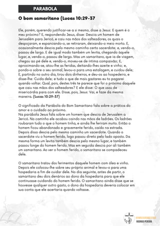 @umseguidordejesus
RODRIGO PEREIRA
O bom samaritano (Lucas 10:29-37
Ele, porém, querendo justificar-se a si mesmo, disse a Jesus: E quem é o
meu próximo? E, respondendo Jesus, disse: Descia um homem de
Jerusalém para Jericó, e caiu nas mãos dos salteadores, os quais o
despojaram, e espancando-o, se retiraram, deixando-o meio morto. E,
ocasionalmente descia pelo mesmo caminho certo sacerdote; e, vendo-o,
passou de largo. E de igual modo também um levita, chegando àquele
lugar, e, vendo-o, passou de largo. Mas um samaritano, que ia de viagem,
chegou ao pé dele e, vendo-o, moveu-se de íntima compaixão; E,
aproximando-se, atou-lhe as feridas, deitando-lhes azeite e vinho; e,
pondo-o sobre o seu animal, levou-o para uma estalagem, e cuidou dele;
E, partindo no outro dia, tirou dois dinheiros, e deu-os ao hospedeiro, e
disse-lhe: Cuida dele; e tudo o que de mais gastares eu to pagarei
quando voltar. Qual, pois, destes três te parece que foi o próximo daquele
que caiu nas mãos dos salteadores? E ele disse: O que usou de
misericórdia para com ele. Disse, pois, Jesus: Vai, e faze da mesma
maneira. (´Lucas 10:29-37)
O significado da Parábola do Bom Samaritano fala sobre a prática do
amor e o cuidado ao próximo.
Na parábola Jesus fala sobre um homem que descia de Jerusalém a
Jericó. No caminho ele acabou caindo nas mãos de ladrões. Os ladrões
roubaram tudo o que o homem tinha, e ainda lhe feriram muito. Então o
homem ficou abandonado e gravemente ferido, caído na estrada.
Depois disso descia pelo mesmo caminho um sacerdote. Quando o
sacerdote viu o homem ferido, logo passou direto pelo lado oposto. Da
mesma forma um levita também descia pelo mesmo lugar, e também
passou longe do homem ferido. Mas em seguida descia por ali também
um samaritano. Ao ver o homem ferido, o samaritano se compadeceu
dele.
O samaritano tratou dos ferimentos daquele homem com óleo e vinho.
Depois ele colocou-lhe sobre seu próprio animal e levou-o para uma
hospedaria a fim de cuidar dele. No dia seguinte, antes de partir, o
samaritano deu dois denários ao dono da hospedaria para que ele
continuasse cuidando do homem ferido. O samaritano ainda disse que se
houvesse qualquer outro gasto, o dono da hospedaria deveria colocar em
sua conta que ele acertaria quando voltasse.
PARABOLA
 