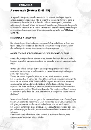 @umseguidordejesus
RODRIGO PEREIRA
A casa vazia (Mateus 12:43-45)
"E, quando o espírito imundo tem saído do homem, anda por lugares
áridos, buscando repouso, e não o encontra. Então diz: Voltarei para a
minha casa, de onde saí. E, voltando, acha-a desocupada, varrida e
adornada. Então vai, e leva consigo outros sete espíritos piores do que ele
e, entrando, habitam ali; e são os últimos atos desse homem piores do que
os primeiros. Assim acontecerá também a esta geração má." (Mateus
12:43-45)
ESTA CASA, É A NOSSA VIDA
Depois de limpa, liberta do pecado, pela Palavra de Deus, se ficar sem
fazer nada, desocupada e adornada, será um convite para que, além
daquele espírito entrar novamente, trará outros piores.
A CASA TEM QUE SER OCUPADA PELO ESPÍRITO SANTO DE DEUS!
Faltou-lhe, arrepender-se converter-se, nascer de novo, deixar o velho
homem, sua velha natureza mundana de pecado, e ter um nascimento de
Deus.
"Então vai, e leva consigo outros sete espíritos piores do que ele e,
entrando, habitam ali; e o último estado desse homem é pior do que o
primeiro." (Lucas11:26)
Vamos examinar o que diz Jesus antes de referir em casas vazias:
Em Lucas capítulo 11 versos do 14 ao 20, Jesus tinha expulsado um espírito
mudo de um homem e ele passou a falar. Alguns expressaram a crença
que Jesus fez pelo poder de Belzebu, o chefe dos demônios. E Jesus
explica: "Se fosse verdade, o reino de satanás estaria dividido contra si
mesmo e, assim, cairia." Continuou dizendo: "Se, porém, eu (Jesus) expulso
os demônios pelo dedo de Deus, certamente é chegado a vocês o reino
de Deus."
Jesus estava falando com um grupo de pessoas do seu povo (Judeus) que
tinham uma religião negativista. Eram incrédulos, e por ver Jesus fazendo
milagres justamente no dia de sábado diziam não ser verdadeiro.
Em Mateus 12, foi mais claro ainda, porque Jesus foi condenado por eles,
por colher espigas de milho; e curar um homem de mãos ressequida no
sábado.
Eles tinham visto o bastante para crerem, e mudarem de vida, sem
mudanças se tornariam piores ainda.
PARABOLA
 