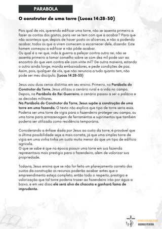 @umseguidordejesus
RODRIGO PEREIRA
O construtor de uma torre (Lucas 14:28-30)
Pois qual de vós, querendo edificar uma torre, não se assenta primeiro a
fazer as contas dos gastos, para ver se tem com que a acabar? Para que
não aconteça que, depois de haver posto os alicerces, e não a podendo
acabar, todos os que a virem comecem a escarnecer dele, dizendo: Este
homem começou a edificar e não pôde acabar.
Ou qual é o rei que, indo à guerra a pelejar contra outro rei, não se
assenta primeiro a tomar conselho sobre se com dez mil pode sair ao
encontro do que vem contra ele com vinte mil? De outra maneira, estando
o outro ainda longe, manda embaixadores, e pede condições de paz.
Assim, pois, qualquer de vós, que não renuncia a tudo quanto tem, não
pode ser meu discípulo. (Lucas 14:28-33)
Jesus usou duas cenas distintas em seu ensino. Primeiro, na Parábola do
Construtor da Torre, Jesus utilizou o cenário rural e a vida no campo.
Depois, na Parábola do Rei Guerreiro, o cenário passou a ser o palácio e
as decisões militares.
Na Parábola do Construtor da Torre, Jesus supõe a construção de uma
torre em uma fazenda. O texto não explica que tipo de torre seria essa.
Poderia ser uma torre de vigia para o fazendeiro proteger seu campo, ou
uma torre para armazenagem de ferramentas e suprimentos que também
poderia ser utilizada como residência temporária.
Considerando a ênfase dada por Jesus ao custo da torre, é provável que
a última possibilidade seja a mais correta, já que uma simples torre de
vigia em uma vinha tinha um custo muito menor do que um tipo de edifício
agrícola.
O que se sabe é que na época possuir uma torre em sua fazenda
representava mais prestigio para o fazendeiro, além de valorizar sua
propriedade.
Todavia, Jesus ensina que se não for feito um planejamento correto dos
custos da construção os recursos poderão acabar antes que o
empreendimento esteja completo, então todo o respeito, prestígio e
valorização que tal torre poderia trazer ao fazendeiro irão por água a
baixo, e em vez disso ele será alvo de chacota e ganhará fama de
imprudente.
PARABOLA
 