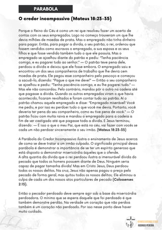 @umseguidordejesus
RODRIGO PEREIRA
O credor incompassivo (Mateus 18:23-35)
Porque o Reino do Céu é como um rei que resolveu fazer um acerto de
contas com os seus empregados. Logo no começo trouxeram um que lhe
devia milhões de moedas de prata. Mas o empregado não tinha dinheiro
para pagar. Então, para pagar a dívida, o seu patrão, o rei, ordenou que
fossem vendidos como escravos o empregado, a sua esposa e os seus
filhos e que fosse vendido também tudo o que ele possuía. Mas o
empregado se ajoelhou diante do patrão e pediu: “Tenha paciência
comigo, e eu pagarei tudo ao senhor.” — O patrão teve pena dele,
perdoou a dívida e deixou que ele fosse embora. O empregado saiu e
encontrou um dos seus companheiros de trabalho que lhe devia cem
moedas de prata. Ele pegou esse companheiro pelo pescoço e começou
a sacudi-lo, dizendo: “Pague o que me deve!” — Então o seu companheiro
se ajoelhou e pediu: “Tenha paciência comigo, e eu lhe pagarei tudo.” —
Mas ele não concordou. Pelo contrário, mandou pôr o outro na cadeia até
que pagasse a dívida. Quando os outros empregados viram o que havia
acontecido, ficaram revoltados e foram contar tudo ao patrão. Aí o
patrão chamou aquele empregado e disse: “Empregado miserável! Você
me pediu, e por isso eu perdoei tudo o que você me devia. Portanto, você
deveria ter pena do seu companheiro, como eu tive pena de você.” — O
patrão ficou com muita raiva e mandou o empregado para a cadeia a
fim de ser castigado até que pagasse toda a dívida. E Jesus terminou,
dizendo: — É isso o que o meu Pai, que está no céu, vai fazer com vocês se
cada um não perdoar sinceramente o seu irmão. (Mateus 18:23-35)
A Parábola do Credor Incompassivo ilustra o ensinamento de Jesus acerca
de como se deve tratar a um irmão culpado. O significado principal dessa
parábola é demonstrar a importância de se ter um espírito generoso que
está disposto a demonstrar misericórdia àqueles que o ofende.
A alta quantia da dívida que o rei perdoou ilustra a imensurável dívida do
pecado que todos os homens possuem diante de Deus. Ninguém seria
capaz de pagar tamanha dívida! Mas em Cristo Jesus, Deus perdoou
todos os nossos delitos. Na cruz, Jesus não apenas pagou o preço pelo
pecado de forma geral, mas quitou todos os nossos delitos; Ele eliminou a
culpa de cada um dos nossos atos particulares de pecado (Colossenses
2:13).
Então o pecador perdoado deve sempre agir sob a base da misericórdia
perdoadora. O mínimo que se espera daquele que foi perdoado é que
também demonstre perdão. Na verdade um coração que não perdoa
também é um coração não perdoado. Por isso nesse ponto deve haver
muito cuidado.
PARABOLA
 