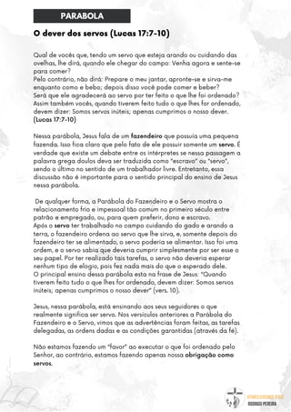 @umseguidordejesus
RODRIGO PEREIRA
O dever dos servos (Lucas 17:7-10)
Qual de vocês que, tendo um servo que esteja arando ou cuidando das
ovelhas, lhe dirá, quando ele chegar do campo: Venha agora e sente-se
para comer?
Pelo contrário, não dirá: Prepare o meu jantar, apronte-se e sirva-me
enquanto como e bebo; depois disso você pode comer e beber?
Será que ele agradecerá ao servo por ter feito o que lhe foi ordenado?
Assim também vocês, quando tiverem feito tudo o que lhes for ordenado,
devem dizer: Somos servos inúteis; apenas cumprimos o nosso dever.
(Lucas 17:7-10)
Nessa parábola, Jesus fala de um fazendeiro que possuía uma pequena
fazenda. Isso fica claro que pelo fato de ele possuir somente um servo. É
verdade que existe um debate entre os intérpretes se nessa passagem a
palavra grega doulos deva ser traduzida como “escravo” ou “servo”,
sendo o último no sentido de um trabalhador livre. Entretanto, essa
discussão não é importante para o sentido principal do ensino de Jesus
nessa parábola.
De qualquer forma, a Parábola do Fazendeiro e o Servo mostra o
relacionamento frio e impessoal tão comum no primeiro século entre
patrão e empregado, ou, para quem preferir, dono e escravo.
Após o servo ter trabalhado no campo cuidando do gado e arando a
terra, o fazendeiro ordena ao servo que lhe sirva, e, somente depois do
fazendeiro ter se alimentado, o servo poderia se alimentar. Isso foi uma
ordem, e o servo sabia que deveria cumprir simplesmente por ser esse o
seu papel. Por ter realizado tais tarefas, o servo não deveria esperar
nenhum tipo de elogio, pois fez nada mais do que o esperado dele.
O principal ensino dessa parábola esta na frase de Jesus: “Quando
tiverem feito tudo o que lhes for ordenado, devem dizer: Somos servos
inúteis; apenas cumprimos o nosso dever” (vers. 10).
Jesus, nessa parábola, está ensinando aos seus seguidores o que
realmente significa ser servo. Nos versículos anteriores a Parábola do
Fazendeiro e o Servo, vimos que as advertências foram feitas, as tarefas
delegadas, as ordens dadas e as condições garantidas (através da fé).
Não estamos fazendo um “favor” ao executar o que foi ordenado pelo
Senhor, ao contrário, estamos fazendo apenas nossa obrigação como
servos.
PARABOLA
 
