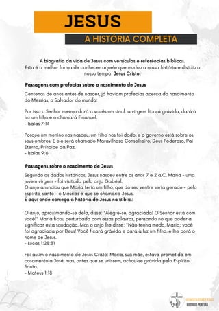 @umseguidordejesus
RODRIGO PEREIRA
A HISTÓRIA COMPLETA
JESUS
A biografia da vida de Jesus com versículos e referências bíblicas.
Esta é a melhor forma de conhecer aquele que mudou a nossa história e dividiu o
nosso tempo: Jesus Cristo!
Passagens com profecias sobre o nascimento de Jesus
Centenas de anos antes de nascer, já haviam profecias acerca do nascimento
do Messias, o Salvador do mundo:
Por isso o Senhor mesmo dará a vocês um sinal: a virgem ficará grávida, dará à
luz um filho e o chamará Emanuel.
- Isaías 7:14
Porque um menino nos nasceu, um filho nos foi dado, e o governo está sobre os
seus ombros. E ele será chamado Maravilhoso Conselheiro, Deus Podero­
so, Pai
Eterno, Príncipe da Paz.
- Isaías 9:6
Passagens sobre o nascimento de Jesus
Segundo os dados históricos, Jesus nasceu entre os anos 7 e 2 a.C. Maria - uma
jovem virgem - foi visitada pelo anjo Gabriel.
O anjo anunciou que Maria teria um filho, que do seu ventre seria gerado - pelo
Espírito Santo - o Messias e que se chamaria Jesus.
É aqui onde começa a história de Jesus na Bíblia:
O anjo, aproximando-se dela, disse: "Alegre-se, agraciada! O Senhor está com
você!" Maria ficou perturbada com essas palavras, pensando no que poderia
significar esta saudação. Mas o anjo lhe disse: "Não tenha medo, Maria; você
foi agraciada por Deus! Você ficará grávida e dará à luz um filho, e lhe porá o
nome de Jesus.
- Lucas 1:28:31
Foi assim o nascimento de Jesus Cristo: Maria, sua mãe, estava prometida em
casamento a José, mas, antes que se unissem, achou-se grávida pelo Espírito
Santo.
- Mateus 1:18
 
