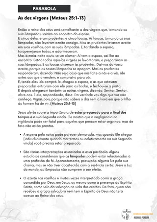@umseguidordejesus
RODRIGO PEREIRA
As dez virgens (Mateus 25:1-13)
A espera pelo noivo pode parecer demorada, mas quando Ele chegar
(individualmente quando morrermos ou coletivamente na sua Segunda
vinda) você precisa estar preparado.
São várias interpretações associadas a essa parábola. Alguns
estudiosos consideram que as lâmpadas podem estar relacionadas à
uma profissão de fé. Aparentemente, pressupõe alguma luz pela sua
chama, mas se não tiver abastecida com a essência certa: Jesus a Luz
do mundo, as lâmpadas não cumprem o seu efeito.
O azeite nas vasilhas é muitas vezes interpretado como a graça
concedida por Deus, em Jesus, ou mesmo como a presença do Espírito
Santo, como selo da salvação na vida dos crentes. De fato, quem não
recebeu a graça salvadora nem tem o Espírito de Deus não terá
acesso ao Reino dos céus.
Então o reino dos céus será semelhante a dez virgens que, tomando as
suas lâmpadas, saíram ao encontro do esposo.
E cinco delas eram prudentes, e cinco loucas. As loucas, tomando as suas
lâmpadas, não levaram azeite consigo. Mas as prudentes levaram azeite
em suas vasilhas, com as suas lâmpadas. E, tardando o esposo,
tosquenejaram todas, e adormeceram.
Mas à meia-noite ouviu-se um clamor: Aí vem o esposo, saí-lhe ao
encontro. Então todas aquelas virgens se levantaram, e prepararam as
suas lâmpadas. E as loucas disseram às prudentes: Dai-nos do vosso
azeite, porque as nossas lâmpadas se apagam. Mas as prudentes
responderam, dizendo: Não seja caso que nos falte a nós e a vós, ide
antes aos que o vendem, e comprai-o para vós.
E, tendo elas ido comprá-lo, chegou o esposo, e as que estavam
preparadas entraram com ele para as bodas, e fechou-se a porta.
E depois chegaram também as outras virgens, dizendo: Senhor, Senhor,
abre-nos. E ele, respondendo, disse: Em verdade vos digo que vos não
conheço. Vigiai, pois, porque não sabeis o dia nem a hora em que o Filho
do homem há de vir. (Mateus 25:1-13)
Jesus alerta sobre a importância de estar preparado para o final dos
tempos e a sua Segunda vinda. Ele mostra que a negligência na
vigilância pode ser fatal para aqueles que pensam estar seguindo, mas de
fato não estão prontos.
PARABOLA
 