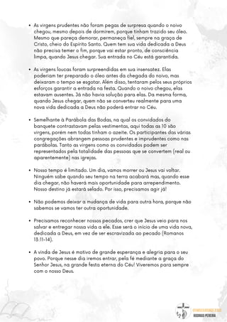 @umseguidordejesus
RODRIGO PEREIRA
As virgens prudentes não foram pegas de surpresa quando o noivo
chegou, mesmo depois de dormirem, porque tinham trazido seu óleo.
Mesmo que pareça demorar, permaneça fiel, sempre na graça de
Cristo, cheio do Espírito Santo. Quem tem sua vida dedicada a Deus
não precisa temer o fim, porque vai estar pronto, de consciência
limpa, quando Jesus chegar. Sua entrada no Céu está garantida.
As virgens loucas foram surpreendidas em sua insensatez. Elas
poderiam ter preparado o óleo antes da chegada do noivo, mas
deixaram o tempo se esgotar. Além disso, tentaram pelos seus próprios
esforços garantir a entrada na festa. Quando o noivo chegou, elas
estavam ausentes. Já não havia solução para elas. Da mesma forma,
quando Jesus chegar, quem não se converteu realmente para uma
nova vida dedicada a Deus não poderá entrar no Céu.
Semelhante à Parábola das Bodas, na qual os convidados do
banquete contrastavam pelas vestimentas, aqui todas as 10 são
virgens, porém nem todas tinham o azeite. Os participantes das várias
congregações abrangem pessoas prudentes e imprudentes como nas
parábolas. Tanto as virgens como os convidados podem ser
representados pela totalidade das pessoas que se convertem (real ou
aparentemente) nas igrejas.
Nosso tempo é limitado. Um dia, vamos morrer ou Jesus vai voltar.
Ninguém sabe quando seu tempo na terra acabará mas, quando esse
dia chegar, não haverá mais oportunidade para arrependimento.
Nosso destino já estará selado. Por isso, precisamos agir já!
Não podemos deixar a mudança de vida para outra hora, porque não
sabemos se vamos ter outra oportunidade.
Precisamos reconhecer nossos pecados, crer que Jesus veio para nos
salvar e entregar nossa vida a ele. Esse será o início de uma vida nova,
dedicada a Deus, em vez de ser escravizada ao pecado (Romanos
13:11-14).
A vinda de Jesus é motivo de grande esperança e alegria para o seu
povo. Porque nesse dia iremos entrar, pela fé mediante a graça do
Senhor Jesus, na grande festa eterna do Céu! Viveremos para sempre
com o nosso Deus.
 