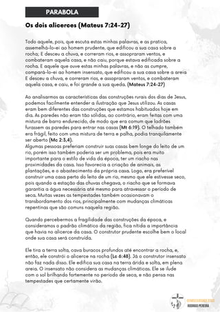 @umseguidordejesus
RODRIGO PEREIRA
Os dois alicerces (Mateus 7:24-27)
Todo aquele, pois, que escuta estas minhas palavras, e as pratica,
assemelhá-lo-ei ao homem prudente, que edificou a sua casa sobre a
rocha; E desceu a chuva, e correram rios, e assopraram ventos, e
combateram aquela casa, e não caiu, porque estava edificada sobre a
rocha. E aquele que ouve estas minhas palavras, e não as cumpre,
compará-lo-ei ao homem insensato, que edificou a sua casa sobre a areia
E desceu a chuva, e correram rios, e assopraram ventos, e combateram
aquela casa, e caiu, e foi grande a sua queda. (Mateus 7:24-27)
Ao analisarmos as características das construções rurais dos dias de Jesus,
podemos facilmente entender a ilustração que Jesus utilizou. As casas
eram bem diferentes das construções que estamos habituados hoje em
dia. As paredes não eram tão sólidas, ao contrário, eram feitas com uma
mistura de barro endurecido, de modo que era comum que ladrões
furassem as paredes para entrar nas casas (Mt 6:19). O telhado também
era frágil, feito com uma mistura de terra e palha, podia tranquilamente
ser aberto (Mc 2:3,4).
Algumas pessoas preferiam construir suas casas bem longe do leito de um
rio, porém isso também poderia ser um problema, pois era muito
importante para o estilo de vida da época, ter um riacho nas
proximidades da casa. Isso favorecia a criação de animais, as
plantações, e o abastecimento da própria casa. Logo, era preferível
construir uma casa perto do leito de um rio, mesmo que ele estivesse seco,
pois quando a estação das chuvas chegava, o riacho que se formava
garantia a água necessária até mesmo para atravessar o período de
seca. Muitas vezes as tempestades também ocasionavam o
transbordamento dos rios, principalmente com mudanças climáticas
repentinas que são comuns naquela região.
Quando percebermos a fragilidade das construções da época, e
consideramos o padrão climático da região, fica nítida a importância
que havia no alicerce da casa. O construtor prudente escolhe bem o local
onde sua casa será construída.
Ele tira a terra solta, cava buracos profundos até encontrar a rocha, e,
então, ele constrói o alicerce na rocha (Lc 6:48). Já o construtor insensato
não faz nada disso. Ele edifica sua casa na terra árida e solta, em plena
areia. O insensato não considera as mudanças climáticas. Ele se ilude
com o sol brilhando fortemente no período de seca, e não pensa nas
tempestades que certamente virão.
PARABOLA
 