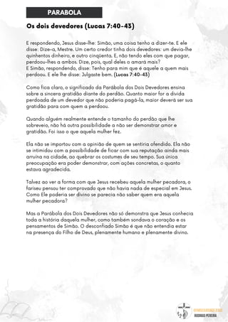 @umseguidordejesus
RODRIGO PEREIRA
Os dois devedores (Lucas 7:40-43)
E respondendo, Jesus disse-lhe: Simão, uma coisa tenho a dizer-te. E ele
disse: Dize-a, Mestre. Um certo credor tinha dois devedores: um devia-lhe
quinhentos dinheiro, e outro cinqüenta. E, não tendo eles com que pagar,
perdoou-lhes a ambos. Dize, pois, qual deles o amará mais?
E Simão, respondendo, disse: Tenho para mim que é aquele a quem mais
perdoou. E ele lhe disse: Julgaste bem. (Lucas 7:40-43)
Como fica claro, o significado da Parábola dos Dois Devedores ensina
sobre a sincera gratidão diante do perdão. Quanto maior for a divida
perdoada de um devedor que não poderia pagá-la, maior deverá ser sua
gratidão para com quem a perdoou.
Quando alguém realmente entende o tamanho do perdão que lhe
sobreveio, não há outra possibilidade a não ser demonstrar amor e
gratidão. Foi isso o que aquela mulher fez.
Ela não se importou com a opinião de quem se sentiria ofendido. Ela não
se intimidou com a possibilidade de ficar com sua reputação ainda mais
arruína na cidade, ao quebrar os costumes de seu tempo. Sua única
preocupação era poder demonstrar, com ações concretas, o quanto
estava agradecida.
Talvez ao ver a forma com que Jesus recebeu aquela mulher pecadora, o
fariseu pensou ter comprovado que não havia nada de especial em Jesus.
Como Ele poderia ser divino se parecia não saber quem era aquela
mulher pecadora?
Mas a Parábola dos Dois Devedores não só demonstra que Jesus conhecia
toda a história daquela mulher, como também sondava o coração e os
pensamentos de Simão. O desconfiado Simão é que não entendia estar
na presença do Filho de Deus, plenamente humano e plenamente divino.
PARABOLA
 