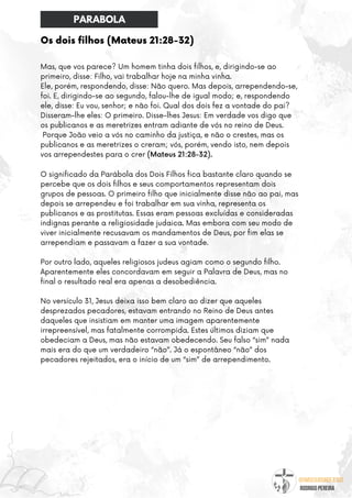 @umseguidordejesus
RODRIGO PEREIRA
Mas, que vos parece? Um homem tinha dois filhos, e, dirigindo-se ao
primeiro, disse: Filho, vai trabalhar hoje na minha vinha.
Ele, porém, respondendo, disse: Não quero. Mas depois, arrependendo-se,
foi. E, dirigindo-se ao segundo, falou-lhe de igual modo; e, respondendo
ele, disse: Eu vou, senhor; e não foi. Qual dos dois fez a vontade do pai?
Disseram-lhe eles: O primeiro. Disse-lhes Jesus: Em verdade vos digo que
os publicanos e as meretrizes entram adiante de vós no reino de Deus.
Porque João veio a vós no caminho da justiça, e não o crestes, mas os
publicanos e as meretrizes o creram; vós, porém, vendo isto, nem depois
vos arrependestes para o crer (Mateus 21:28-32).
O significado da Parábola dos Dois Filhos fica bastante claro quando se
percebe que os dois filhos e seus comportamentos representam dois
grupos de pessoas. O primeiro filho que inicialmente disse não ao pai, mas
depois se arrependeu e foi trabalhar em sua vinha, representa os
publicanos e as prostitutas. Essas eram pessoas excluídas e consideradas
indignas perante a religiosidade judaica. Mas embora com seu modo de
viver inicialmente recusavam os mandamentos de Deus, por fim elas se
arrependiam e passavam a fazer a sua vontade.
Por outro lado, aqueles religiosos judeus agiam como o segundo filho.
Aparentemente eles concordavam em seguir a Palavra de Deus, mas no
final o resultado real era apenas a desobediência.
No versículo 31, Jesus deixa isso bem claro ao dizer que aqueles
desprezados pecadores, estavam entrando no Reino de Deus antes
daqueles que insistiam em manter uma imagem aparentemente
irrepreensível, mas fatalmente corrompida. Estes últimos diziam que
obedeciam a Deus, mas não estavam obedecendo. Seu falso “sim” nada
mais era do que um verdadeiro “não”. Já o espontâneo “não” dos
pecadores rejeitados, era o início de um “sim” de arrependimento.
Os dois filhos (Mateus 21:28-32)
PARABOLA
 