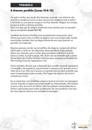 @umseguidordejesus
RODRIGO PEREIRA
Ou qual a mulher que, tendo dez dracmas, se perder uma dracma, não
acende a candeia, e varre a casa, e busca com diligência até a achar?
E achando-a, convoca as amigas e vizinhas, dizendo: Alegrai-vos comigo,
porque já achei a dracma perdida.
Assim vos digo que há alegria diante dos anjos de Deus por um pecador
que se arrepende. (Lucas 15:8-10)
Parábola da Dracma Perdida ocorre exatamente nesse ponto. Jesus
afirma que assim como a mulher se alegrou com suas amigas pela moeda
encontrada, também Deus se alegra diante de seus anjos quando um
pecador se arrepende.
Algumas pessoas, caindo nas armadilhas da alegoria, insistem em atribuir
significado a cada um dos elementos dessa parábola. Essas pessoas
dizem, por exemplo, que a mulher dessa parábola simboliza o Espírito
Santo ou então a própria Igreja. Eles dizem isto ao entender que o pastor
da Parábola da Ovelha Perdida simboliza Jesus, enquanto a Parábola do
Filho Pródigo foca em representar o Pai.
Outros também afirmam que a lâmpada que a mulher ascende representa
o Evangelho. Na sequência, supostamente a vassoura com que ela varre o
chão seria a Lei. Mas não é preciso um grande esforço para entender que
essas interpretações estão erradas. Elas fogem do objetivo da história
contada por Cristo.
Ao se interpretar uma parábola, sempre é preciso priorizar sua mensagem
central. Quando se segue essa simplicidade na interpretação, dificilmente
se erra o alvo do ensino do Senhor. Não há qualquer necessidade de se
atribuir significados para todos os elementos de uma parábola. Esse tipo
de coisa apenas distorce sua verdadeira mensagem.
A dracma perdida (Lucas 15:8-10)
PARABOLA
 