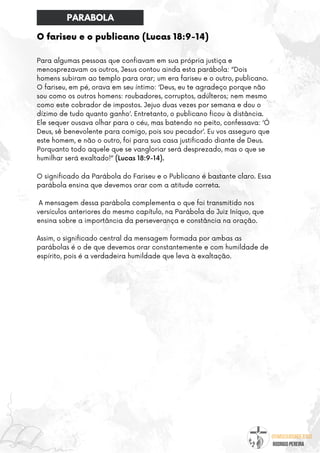 @umseguidordejesus
RODRIGO PEREIRA
O fariseu e o publicano (Lucas 18:9-14)
Para algumas pessoas que confiavam em sua própria justiça e
menosprezavam os outros, Jesus contou ainda esta parábola: “Dois
homens subiram ao templo para orar; um era fariseu e o outro, publicano.
O fariseu, em pé, orava em seu íntimo: ‘Deus, eu te agradeço porque não
sou como os outros homens: roubadores, corruptos, adúlteros; nem mesmo
como este cobrador de impostos. Jejuo duas vezes por semana e dou o
dízimo de tudo quanto ganho’. Entretanto, o publicano ficou à distância.
Ele sequer ousava olhar para o céu, mas batendo no peito, confessava: ‘Ó
Deus, sê benevolente para comigo, pois sou pecador’. Eu vos asseguro que
este homem, e não o outro, foi para sua casa justificado diante de Deus.
Porquanto todo aquele que se vangloriar será desprezado, mas o que se
humilhar será exaltado!” (Lucas 18:9-14).
O significado da Parábola do Fariseu e o Publicano é bastante claro. Essa
parábola ensina que devemos orar com a atitude correta.
A mensagem dessa parábola complementa o que foi transmitido nos
versículos anteriores do mesmo capítulo, na Parábola do Juiz Iníquo, que
ensina sobre a importância da perseverança e constância na oração.
Assim, o significado central da mensagem formada por ambas as
parábolas é o de que devemos orar constantemente e com humildade de
espírito, pois é a verdadeira humildade que leva à exaltação.
PARABOLA
 