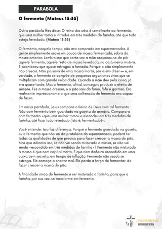 @umseguidordejesus
RODRIGO PEREIRA
O fermento (Mateus 13:33)
Outra parábola lhes disse: O reino dos céus é semelhante ao fermento,
que uma mulher toma e introduz em três medidas de farinha, até que tudo
esteja levedado. (Mateus 13:33)
O fermento, naquele tempo, não era comprado em supermercados. A
gente simplesmente usava um pouco de massa fermentada, sobra da
massa anterior. Lembro-me que certa vez a mãe esqueceu-se de pôr
aquele fermento, aquele resto de massa levedada, na costumeira mistura.
E aconteceu que quase estragou a fornada. Porque o pão simplesmente
não crescia. Não passava de uma massa morta, por assim dizer — e, em
verdade, o fermento se compõe de pequenos organismos vivos que se
multiplicam com grande velocidade. Quando a mãe deu pela coisa, já
era quase tarde. Mas o fermento, afinal, conseguiu produzir o efeito de
sempre. Fez a massa crescer, e o pão saiu do forno, fofo e gostoso. Era
realmente impressionante o que uma colherada de fermento era capaz
de fazer.
Em nossa parábola, Jesus compara o Reino de Deus com tal fermento.
Não com fermento bem guardado na gaveta do armário. Compara-o
com fermento «que uma mulher tomou e escondeu em três medidas de
farinha, até ficar tudo levedado (isto é, fermentado)».
Você entende: Isso faz diferença. Porque o fermento guardado na gaveta,
ou o fermento que não sai da prateleira do supermercado, poderá ter
todas as qualidades de que precisa para fazer crescer a massa do pão.
Mas que adianta isso, se não vai sendo misturado à massa, se não vai
sendo «escondido em três medidas de farinha»? Fermento não misturado
à massa é que nem capital morto. É que nem dinheiro escondido em uma
caixa bem secreta, em tempo de inflação. Fermento não usado se
estraga. Ele começa a cheirar mal. Ele perde a força de fermentar, de
fazer crescer a massa do pão.
A finalidade única do fermento é ser misturado à farinha, para que a
farinha, por sua vez, se transforme em fermento.
PARABOLA
 