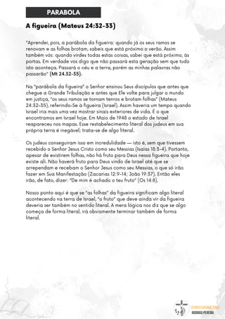 @umseguidordejesus
RODRIGO PEREIRA
A figueira (Mateus 24:32-33)
"Aprendei, pois, a parábola da figueira: quando já os seus ramos se
renovam e as folhas brotam, sabeis que está próximo o verão. Assim
também vós: quando virdes todas estas coisas, sabei que está próximo, às
portas. Em verdade vos digo que não passará esta geração sem que tudo
isto aconteça. Passará o céu e a terra, porém as minhas palavras não
passarão" (Mt 24.32-35).
Na “parábola da figueira” o Senhor ensinou Seus discípulos que antes que
chegue a Grande Tribulação e antes que Ele volte para julgar o mundo
em justiça, “os seus ramos se tornam tenros e brotam folhas” (Mateus
24:32-35), referindo-Se à figueira (Israel). Assim haveria um tempo quando
Israel iria mais uma vez mostrar sinais exteriores de vida. É o que
encontramos em Israel hoje. Em Maio de 1948 o estado de Israel
reapareceu nos mapas. Esse restabelecimento literal dos judeus em sua
própria terra é inegável; trata-se de algo literal.
Os judeus conseguiram isso em incredulidade — isto é, sem que tivessem
recebido o Senhor Jesus Cristo como seu Messias (Isaías 18:3-4). Portanto,
apesar de existirem folhas, não há fruto para Deus nessa figueira que hoje
existe ali. Não haverá fruto para Deus vindo de Israel até que se
arrependam e recebam o Senhor Jesus como seu Messias, o que só irão
fazer em Sua Manifestação (Zacarias 12:9-14; João 19:37). Então eles
irão, de fato, dizer: “De mim é achado o teu fruto” (Os 14:8).
Nosso ponto aqui é que se “as folhas” da figueira significam algo literal
acontecendo na terra de Israel, “o fruto” que deve ainda vir da figueira
deveria ser também no sentido literal. A mera lógica nos diz que se algo
começa de forma literal, irá obviamente terminar também de forma
literal.
PARABOLA
 