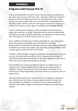 @umseguidordejesus
RODRIGO PEREIRA
A figueira estéril (Lucas 13:6-9)
E dizia esta parábola: Um certo homem tinha uma figueira plantada na
sua vinha, e foi procurar nela fruto, não o achando; e disse ao vinhateiro:
Eis que há três anos venho procurar fruto nesta figueira, e não o acho.
Corta-a; por que ocupa ainda a terra inutilmente? E, respondendo ele,
disse-lhe: Senhor, deixa-a este ano, até que eu a escave e a esterque; e,
se der fruto, ficará e, se não, depois a mandarás cortar (Lucas 13:6-9).
Tanto a videira quanto a figueira, tinha um papel importante para os
judeus, de modo que no Antigo Testamento várias vezes a prosperidade
de Israel ou sua reprovação foi indicada com referências à essas árvores
(1Rs 4:25; Mq 4:4; Jr 8:13; Os 9:10; Hc 3:17; cf. Is 5:1-7).
Assim, podemos entender que a figueira plantada em uma vinha é uma
figura da posição privilegiada que Israel desfrutou na antiga
dispensação. No entanto, esse privilégio também trouxe responsabilidade,
e sabemos que Israel, como nação, não respondeu a esse privilégio e não
se voltou para o Senhor (Lc 20:16; 21:20-24).
Portanto, a falta de figos na figueira simbolizava a reprovação de Deus e
seu juízo iminente: se não produzisse fruto a figueira seria cortada. O
significado central dessa parábola não se resume apenas a Israel, mas a
todos que ouvem e leem essas palavras de Jesus.
Essa parábola nos mostra a verdade de que se um simples homem se
importou com a figueira estéril de tal modo que se comprometeu a
trabalhar nela por mais uma ano, mais ainda Deus se importa com o
homem e se mostra magnânimo e paciente. Porém, Sua paciência tem um
tempo limite.
Aqui aprendemos que Deus é misericordioso, mas chegará o tempo em
que o dia do juízo virá. Hoje os homens estão vivendo num tempo de
oportunidade, mas chegará o momento em que a oportunidade de
salvação será tirada, a figueira estéril será cortada e se perderá para
sempre.
PARABOLA
 