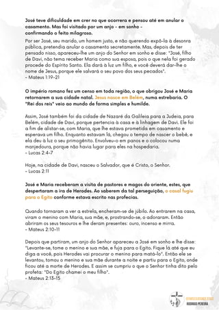 @umseguidordejesus
RODRIGO PEREIRA
José teve dificuldade em crer no que ocorrera e pensou até em anular o
casamento. Mas foi visitado por um anjo - em sonho -
confirmando o feito milagroso.
O império romano fez um censo em toda região, o que obrigou José e Maria
retornarem a sua cidade natal. Jesus nasce em Belém, numa estrebaria. O
"Rei dos reis" veio ao mundo de forma simples e humilde.
Assim, José também foi da cidade de Nazaré da Galileia para a Judeia, para
Belém, cidade de Davi, porque pertencia à casa e à linhagem de Davi. Ele foi
a fim de alistar-se, com Maria, que lhe estava prometida em casamento e
esperava um filho. Enquanto estavam lá, chegou o tempo de nascer o bebê, e
ela deu à luz o seu primogênito. Envolveu-o em panos e o colocou numa
manjedoura, porque não havia lugar para eles na hospedaria.
- Lucas 2:4-7
Por ser José, seu marido, um homem justo, e não querendo expô-la à desonra
pública, pretendia anular o casamento secretamente. Mas, depois de ter
pensado nisso, apareceu-lhe um anjo do Senhor em sonho e disse: "José, filho
de Davi, não tema receber Maria como sua esposa, pois o que nela foi gerado
procede do Espírito Santo. Ela dará à luz um filho, e você deverá dar-lhe o
nome de Jesus, porque ele salvará o seu povo dos seus pecados".
- Mateus 1:19-21
Hoje, na cidade de Davi, nasceu o Salvador, que é Cristo, o Senhor.
- Lucas 2:11
José e Maria receberam a visita de pastores e magos do oriente, estes, que
despertaram a ira de Herodes. Ao saberem da tal perseguição, o casal fugiu
para o Egito conforme estava escrito nas profecias.
Quando tornaram a ver a estrela, encheram-se de júbilo. Ao entrarem na casa,
viram o menino com Maria, sua mãe, e, prostrando-se, o adoraram. Então
abriram os seus tesouros e lhe deram presentes: ouro, incenso e mirra.
- Mateus 2:10-11
Depois que partiram, um anjo do Senhor apareceu a José em sonho e lhe disse:
"Levante-se, tome o menino e sua mãe, e fuja para o Egito. Fique lá até que eu
diga a você, pois Herodes vai procurar o menino para matá-lo". Então ele se
levantou, tomou o menino e sua mãe durante a noite e partiu para o Egito, onde
ficou até a morte de Herodes. E assim se cumpriu o que o Senhor tinha dito pelo
profeta: "Do Egito chamei o meu filho".
- Mateus 2:13-15
 