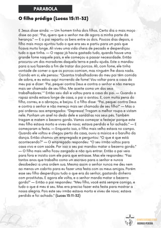 @umseguidordejesus
RODRIGO PEREIRA
O filho pródigo (Lucas 15:11-32)
E Jesus disse ainda: — Um homem tinha dois filhos. Certo dia o mais moço
disse ao pai: “Pai, quero que o senhor me dê agora a minha parte da
herança.” — E o pai repartiu os bens entre os dois. Poucos dias depois, o
filho mais moço ajuntou tudo o que era seu e partiu para um país que
ficava muito longe. Ali viveu uma vida cheia de pecado e desperdiçou
tudo o que tinha. — O rapaz já havia gastado tudo, quando houve uma
grande fome naquele país, e ele começou a passar necessidade. Então
procurou um dos moradores daquela terra e pediu ajuda. Este o mandou
para a sua fazenda a fim de tratar dos porcos. Ali, com fome, ele tinha
vontade de comer o que os porcos comiam, mas ninguém lhe dava nada.
Caindo em si, ele pensou: “Quantos trabalhadores do meu pai têm comida
de sobra, e eu estou aqui morrendo de fome! Vou voltar para a casa do
meu pai e dizer: ‘Pai, pequei contra Deus e contra o senhor e não mereço
mais ser chamado de seu filho. Me aceite como um dos seus
trabalhadores.’ ” Então saiu dali e voltou para a casa do pai. — Quando o
rapaz ainda estava longe de casa, o pai o avistou. E, com muita pena do
filho, correu, e o abraçou, e beijou. E o filho disse: “Pai, pequei contra Deus
e contra o senhor e não mereço mais ser chamado de seu filho!” — Mas o
pai ordenou aos empregados: “Depressa! Tragam a melhor roupa e vistam
nele. Ponham um anel no dedo dele e sandálias nos seus pés. Também
tragam e matem o bezerro gordo. Vamos começar a festejar porque este
meu filho estava morto e viveu de novo; estava perdido e foi achado.” — E
começaram a festa. — Enquanto isso, o filho mais velho estava no campo.
Quando ele voltou e chegou perto da casa, ouviu a música e o barulho da
dança. Então chamou um empregado e perguntou: “O que é que está
acontecendo?” — O empregado respondeu: “O seu irmão voltou para
casa vivo e com saúde. Por isso o seu pai mandou matar o bezerro gordo.”
— O filho mais velho ficou zangado e não quis entrar. Então o pai veio
para fora e insistiu com ele para que entrasse. Mas ele respondeu: “Faz
tantos anos que trabalho como um escravo para o senhor e nunca
desobedeci a uma ordem sua. Mesmo assim o senhor nunca me deu nem
ao menos um cabrito para eu fazer uma festa com os meus amigos. Porém
esse seu filho desperdiçou tudo o que era do senhor, gastando dinheiro
com prostitutas. E agora ele volta, e o senhor manda matar o bezerro
gordo!” — Então o pai respondeu: “Meu filho, você está sempre comigo, e
tudo o que é meu é seu. Mas era preciso fazer esta festa para mostrar a
nossa alegria. Pois este seu irmão estava morto e viveu de novo; estava
perdido e foi achado.” (Lucas 15:11-32)
PARABOLA
 