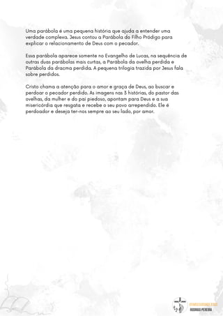 @umseguidordejesus
RODRIGO PEREIRA
Uma parábola é uma pequena história que ajuda a entender uma
verdade complexa. Jesus contou a Parábola do Filho Pródigo para
explicar o relacionamento de Deus com o pecador.
Essa parábola aparece somente no Evangelho de Lucas, na sequência de
outras duas parábolas mais curtas, a Parábola da ovelha perdida e
Parábola da dracma perdida. A pequena trilogia trazida por Jesus fala
sobre perdidos.
Cristo chama a atenção para o amor e graça de Deus, ao buscar e
perdoar o pecador perdido. As imagens nas 3 histórias, do pastor das
ovelhas, da mulher e do pai piedoso, apontam para Deus e a sua
misericórdia que resgata e recebe o seu povo arrependido. Ele é
perdoador e deseja ter-nos sempre ao seu lado, por amor.
 