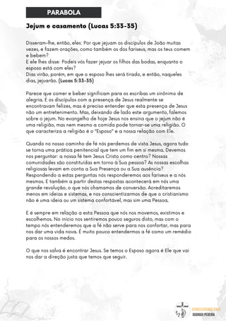 @umseguidordejesus
RODRIGO PEREIRA
Jejum e casamento (Lucas 5:33-35)
Disseram-lhe, então, eles: Por que jejuam os discípulos de João muitas
vezes, e fazem orações, como também os dos fariseus, mas os teus comem
e bebem?
E ele lhes disse: Podeis vós fazer jejuar os filhos das bodas, enquanto o
esposo está com eles?
Dias virão, porém, em que o esposo lhes será tirado, e então, naqueles
dias, jejuarão. (Lucas 5:33-35)
Parece que comer e beber significam para os escribas um sinônimo de
alegria. E os discípulos com a presença de Jesus realmente se
encontravam felizes, mas é preciso entender que esta presença de Jesus
não um entretenimento. Mas, deixando de lado este argumento, falemos
sobre o jejum. No evangelho de hoje Jesus nos ensina que o jejum não é
uma religião, mas nem mesmo a comida pode tornar-se uma religião. O
que caracteriza a religião é o “Esposo” e a nossa relação com Ele.
Quando no nosso caminho de fé nós perdemos de vista Jesus, agora tudo
se torna uma prática penitencial que tem um fim em si mesma. Devemos
nos perguntar: a nossa fé tem Jesus Cristo como centro? Nossas
comunidades são constituídas em torno à Sua pessoa? As nossas escolhas
religiosas levam em conta a Sua Presença ou a Sua ausência?
Respondendo a estas perguntas nós responderemos aos fariseus e a nós
mesmos. E também a partir destas respostas acontecerá em nós uma
grande revolução, o que nós chamamos de conversão. Acreditaremos
menos em ideias e sistemas, e nos conscientizarmos de que o cristianismo
não é uma ideia ou um sistema confortável, mas sim uma Pessoa.
E é sempre em relação a esta Pessoa que nós nos movemos, existimos e
escolhemos. No início nos sentiremos pouco seguros disto, mas com o
tempo nós entenderemos que a fé não serve para nos confortar, mas para
nos dar uma vida nova. É muito pouco entendermos a fé como um remédio
para os nossos medos.
O que nos salva é encontrar Jesus. Se temos o Esposo agora é Ele que vai
nos dar a direção justa que temos que seguir.
PARABOLA
 