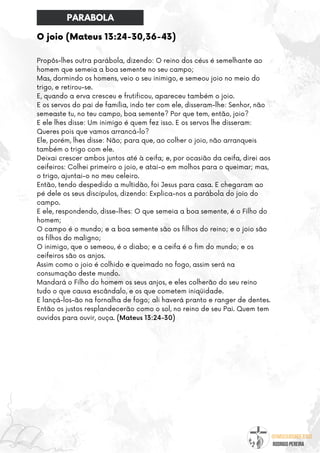 @umseguidordejesus
RODRIGO PEREIRA
O joio (Mateus 13:24-30,36-43)
Propôs-lhes outra parábola, dizendo: O reino dos céus é semelhante ao
homem que semeia a boa semente no seu campo;
Mas, dormindo os homens, veio o seu inimigo, e semeou joio no meio do
trigo, e retirou-se.
E, quando a erva cresceu e frutificou, apareceu também o joio.
E os servos do pai de família, indo ter com ele, disseram-lhe: Senhor, não
semeaste tu, no teu campo, boa semente? Por que tem, então, joio?
E ele lhes disse: Um inimigo é quem fez isso. E os servos lhe disseram:
Queres pois que vamos arrancá-lo?
Ele, porém, lhes disse: Não; para que, ao colher o joio, não arranqueis
também o trigo com ele.
Deixai crescer ambos juntos até à ceifa; e, por ocasião da ceifa, direi aos
ceifeiros: Colhei primeiro o joio, e atai-o em molhos para o queimar; mas,
o trigo, ajuntai-o no meu celeiro.
Então, tendo despedido a multidão, foi Jesus para casa. E chegaram ao
pé dele os seus discípulos, dizendo: Explica-nos a parábola do joio do
campo.
E ele, respondendo, disse-lhes: O que semeia a boa semente, é o Filho do
homem;
O campo é o mundo; e a boa semente são os filhos do reino; e o joio são
os filhos do maligno;
O inimigo, que o semeou, é o diabo; e a ceifa é o fim do mundo; e os
ceifeiros são os anjos.
Assim como o joio é colhido e queimado no fogo, assim será na
consumação deste mundo.
Mandará o Filho do homem os seus anjos, e eles colherão do seu reino
tudo o que causa escândalo, e os que cometem iniqüidade.
E lançá-los-ão na fornalha de fogo; ali haverá pranto e ranger de dentes.
Então os justos resplandecerão como o sol, no reino de seu Pai. Quem tem
ouvidos para ouvir, ouça. (Mateus 13:24-30)
PARABOLA
 