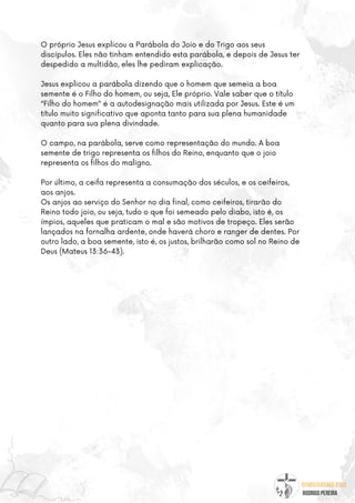 @umseguidordejesus
RODRIGO PEREIRA
O próprio Jesus explicou a Parábola do Joio e do Trigo aos seus
discípulos. Eles não tinham entendido esta parábola, e depois de Jesus ter
despedido a multidão, eles lhe pediram explicação.
Jesus explicou a parábola dizendo que o homem que semeia a boa
semente é o Filho do homem, ou seja, Ele próprio. Vale saber que o título
“Filho do homem” é a autodesignação mais utilizada por Jesus. Este é um
título muito significativo que aponta tanto para sua plena humanidade
quanto para sua plena divindade.
O campo, na parábola, serve como representação do mundo. A boa
semente de trigo representa os filhos do Reino, enquanto que o joio
representa os filhos do maligno.
Por último, a ceifa representa a consumação dos séculos, e os ceifeiros,
aos anjos.
Os anjos ao serviço do Senhor no dia final, como ceifeiros, tirarão do
Reino todo joio, ou seja, tudo o que foi semeado pelo diabo, isto é, os
ímpios, aqueles que praticam o mal e são motivos de tropeço. Eles serão
lançados na fornalha ardente, onde haverá choro e ranger de dentes. Por
outro lado, a boa semente, isto é, os justos, brilharão como sol no Reino de
Deus (Mateus 13:36-43).
 