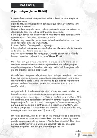 @umseguidordejesus
RODRIGO PEREIRA
O juiz iníquo (Lucas 18:1-8)
E contou-lhes também uma parábola sobre o dever de orar sempre, e
nunca desfalecer,
Dizendo: Havia numa cidade um certo juiz, que nem a Deus temia, nem
respeitava o homem.
Havia também, naquela mesma cidade, uma certa viúva, que ia ter com
ele, dizendo: Faze-me justiça contra o meu adversário.
E por algum tempo não quis atendê-la; mas depois disse consigo: Ainda
que não temo a Deus, nem respeito os homens,
Todavia, como esta viúva me molesta, hei de fazer-lhe justiça, para que
enfim não volte, e me importune muito.
E disse o Senhor: Ouvi o que diz o injusto juiz.
E Deus não fará justiça aos seus escolhidos, que clamam a ele de dia e de
noite, ainda que tardio para com eles?
Digo-vos que depressa lhes fará justiça. Quando porém vier o Filho do
homem, porventura achará fé na terra? (Lucas 18:1-8)
Na cidade em que a viúva vivia havia um juiz. Jesus o descreve como
sendo um homem contrário a Deus e que também não tinha qualquer
respeito pelas pessoas. Essa descrição sem dúvida enfatiza que aquele
juiz era alguém egoísta e desprezível.
Quando Jesus diz que aquele juiz não tinha qualquer reverência para com
Deus, isso significa que o juiz iníquo não se preocupava em fazer o que
era moralmente certo. Com a informação de que ele não respeitava as
pessoas, também concluímos que ele não dava importância para a
opinião pública.
O significado da Parábola do Juiz Iníquo é bastante claro: os filhos de
Deus devem orar constantemente, de modo perseverante e sem
esmorecer, mesmo que sejam submetidos a uma longa espera (Lucas 18:1).
Na parábola Jesus estabeleceu também um contraste agudo entre o juiz
iníquo e o justo Juiz. Isso fica muito claro quando Jesus chama a atenção
para as palavras do juiz e contrasta com a seguinte pergunta: “E Deus
não fará justiça aos seus escolhidos, que clamam a ele de dia e de noite,
ainda que tardio para com eles?” (Lucas 18:7).
Em outras palavras, Jesus diz que se um juiz ímpio, perverso e egoísta fez
justiça à causa da viúva, quanto mais fará Deus que é santo e justo em
prol de seu provo escolhido que ora a Ele de dia e de noite? Além disso,
por seu caráter perverso, o juiz iníquo agiu motivado por princípios
egoístas, enquanto Deus age por amor aos que são seus.
PARABOLA
 