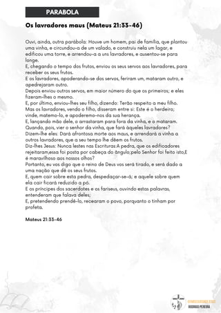 @umseguidordejesus
RODRIGO PEREIRA
Os lavradores maus (Mateus 21:33-46)
Ouvi, ainda, outra parábola: Houve um homem, pai de família, que plantou
uma vinha, e circundou-a de um valado, e construiu nela um lagar, e
edificou uma torre, e arrendou-a a uns lavradores, e ausentou-se para
longe.
E, chegando o tempo dos frutos, enviou os seus servos aos lavradores, para
receber os seus frutos.
E os lavradores, apoderando-se dos servos, feriram um, mataram outro, e
apedrejaram outro.
Depois enviou outros servos, em maior número do que os primeiros; e eles
fizeram-lhes o mesmo.
E, por último, enviou-lhes seu filho, dizendo: Terão respeito a meu filho.
Mas os lavradores, vendo o filho, disseram entre si: Este é o herdeiro;
vinde, matemo-lo, e apoderemo-nos da sua herança.
E, lançando mão dele, o arrastaram para fora da vinha, e o mataram.
Quando, pois, vier o senhor da vinha, que fará àqueles lavradores?
Dizem-lhe eles: Dará afrontosa morte aos maus, e arrendará a vinha a
outros lavradores, que a seu tempo lhe dêem os frutos.
Diz-lhes Jesus: Nunca lestes nas Escrituras:A pedra, que os edificadores
rejeitaram,essa foi posta por cabeça do ângulo;pelo Senhor foi feito isto,E
é maravilhoso aos nossos olhos?
Portanto, eu vos digo que o reino de Deus vos será tirado, e será dado a
uma nação que dê os seus frutos.
E, quem cair sobre esta pedra, despedaçar-se-á; e aquele sobre quem
ela cair ficará reduzido a pó.
E os príncipes dos sacerdotes e os fariseus, ouvindo estas palavras,
entenderam que falava deles;
E, pretendendo prendê-lo, recearam o povo, porquanto o tinham por
profeta.
Mateus 21:33-46
PARABOLA
 