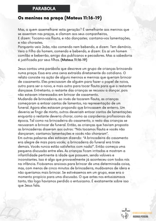 @umseguidordejesus
RODRIGO PEREIRA
Os meninos na praça (Mateus 11:16-19)
Mas, a quem assemelharei esta geração? É semelhante aos meninos que
se assentam nas praças, e clamam aos seus companheiros,
E dizem: Tocamo-vos flauta, e não dançastes; cantamo-vos lamentações,
e não chorastes.
Porquanto veio João, não comendo nem bebendo, e dizem: Tem demônio.
Veio o Filho do homem, comendo e bebendo, e dizem: Eis aí um homem
comilão e beberrão, amigo dos publicanos e pecadores. Mas a sabedoria
é justificada por seus filhos. (Mateus 11:16-19)
Jesus contou uma parábola que descreve um grupo de crianças brincando
numa praça. Essa era uma cena extraída diretamente do cotidiano. O
relato consiste na ação de alguns meninos e meninas que queriam brincar
de casamento. Eles precisavam de alguém para fazer o papel de noiva,
outro para ser o noivo, e mais outro para tocar flauta para que o restante
dançasse. Entretanto, o restante das crianças se recusou a dançar, pois
não estavam interessados em brincar de casamento.
Mudando de brincadeira, ao invés de tocarem flauta, as crianças
começaram a entoar cantos de lamentos, na representação de um
funeral. Agora eles estavam propondo que brincassem de enterro. Um
deveria se fingir de morto, outros deveriam entoar cantos de lamentações
enquanto o restante deveria chorar, como as carpideiras profissionais da
época. Tal como na brincadeira do casamento, o resto das crianças se
recusaram a brincar de funeral. Então, as crianças que haviam proposto
as brincadeiras disseram aos outros: “Nós tocamos flauta e vocês não
dançaram; cantamos lamentações e vocês não choraram”.
Em outras palavras eles estavam dizendo: “A brincadeira do casamento
era alegre de mais para vocês; a brincadeira do funeral era triste
demais. Vocês nunca estão satisfeitos com nada!”. Então começa uma
pequena discussão entre eles. As crianças ficam irritadas e mostram a
infantilidade pertinente à idade que possuem, sendo volúveis e
inconstantes. Isso é algo que provavelmente já aconteceu com todos nós
na infância. Ficávamos ansiosos para brincar de uma determinada coisa,
mas, com menos de cinco minutos de brincadeira, mudávamos de ideia e
não queríamos mais brincar. Se estivéssemos em um grupo, esse era o
momento propício para uma discussão. O que antes nos entusiasmava
tanto, tão logo havíamos perdido o entusiasmo. É exatamente sobre isso
que Jesus fala.
PARABOLA
 