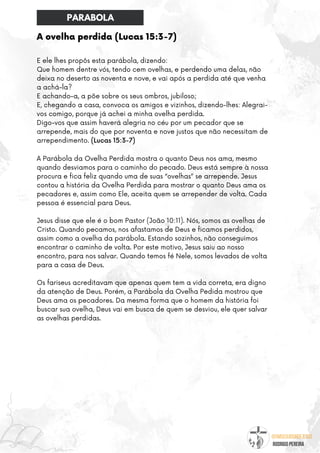 @umseguidordejesus
RODRIGO PEREIRA
A ovelha perdida (Lucas 15:3-7)
E ele lhes propôs esta parábola, dizendo:
Que homem dentre vós, tendo cem ovelhas, e perdendo uma delas, não
deixa no deserto as noventa e nove, e vai após a perdida até que venha
a achá-la?
E achando-a, a põe sobre os seus ombros, jubiloso;
E, chegando a casa, convoca os amigos e vizinhos, dizendo-lhes: Alegrai-
vos comigo, porque já achei a minha ovelha perdida.
Digo-vos que assim haverá alegria no céu por um pecador que se
arrepende, mais do que por noventa e nove justos que não necessitam de
arrependimento. (Lucas 15:3-7)
A Parábola da Ovelha Perdida mostra o quanto Deus nos ama, mesmo
quando desviamos para o caminho do pecado. Deus está sempre à nossa
procura e fica feliz quando uma de suas “ovelhas” se arrepende. Jesus
contou a história da Ovelha Perdida para mostrar o quanto Deus ama os
pecadores e, assim como Ele, aceita quem se arrepender de volta. Cada
pessoa é essencial para Deus.
Jesus disse que ele é o bom Pastor (João 10:11). Nós, somos as ovelhas de
Cristo. Quando pecamos, nos afastamos de Deus e ficamos perdidos,
assim como a ovelha da parábola. Estando sozinhos, não conseguimos
encontrar o caminho de volta. Por este motivo, Jesus saiu ao nosso
encontro, para nos salvar. Quando temos fé Nele, somos levados de volta
para a casa de Deus.
Os fariseus acreditavam que apenas quem tem a vida correta, era digno
da atenção de Deus. Porém, a Parábola da Ovelha Pedida mostrou que
Deus ama os pecadores. Da mesma forma que o homem da história foi
buscar sua ovelha, Deus vai em busca de quem se desviou, ele quer salvar
as ovelhas perdidas.
PARABOLA
 
