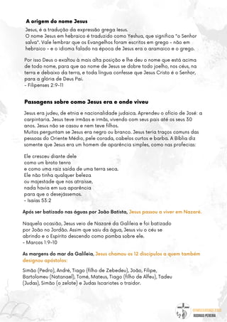 @umseguidordejesus
RODRIGO PEREIRA
A origem do nome Jesus
Passagens sobre como Jesus era e onde viveu
Por isso Deus o exaltou à mais alta posição e lhe deu o nome que está acima
de todo nome, para que ao nome de Jesus se dobre todo joelho, nos céus, na
terra e debaixo da terra, e toda língua confesse que Jesus Cristo é o Senhor,
para a glória de Deus Pai.
- Filipenses 2:9-11
Jesus, é a tradução da expressão grega Iesus.
O nome Jesus em hebraico é traduzido como Yeshua, que significa "o Senhor
salva". Vale lembrar que os Evangelhos foram escritos em grego - não em
hebraico - e o idioma falado na época de Jesus era o aramaico e o grego.
Jesus era judeu, de etnia e nacionalidade judaica. Aprendeu o ofício de José: a
carpintaria. Jesus teve irmãos e irmãs, vivendo com seus pais até os seus 30
anos. Jesus não se casou e nem teve filhos.
Muitos perguntam se Jesus era negro ou branco. Jesus teria traços comuns das
pessoas do Oriente Médio, pele corada, cabelos curtos e barba. A Bíblia diz
somente que Jesus era um homem de aparência simples, como nas profecias:
Após ser batizado nas águas por João Batista, Jesus passou a viver em Nazaré.
Ele cresceu diante dele
como um broto tenro
e como uma raiz saída de uma terra seca.
Ele não tinha qualquer beleza
ou majestade que nos atraísse,
nada havia em sua aparência
para que o desejássemos.
- Isaías 53:2
Naquela ocasião, Jesus veio de Nazaré da Galileia e foi batizado
por João no Jordão. Assim que saiu da água, Jesus viu o céu se
abrindo e o Espírito descendo como pomba sobre ele.
- Marcos 1:9-10
As margens do mar da Galileia, Jesus chamou os 12 discípulos a quem também
designou apóstolos:
Simão (Pedro), André, Tiago (filho de Zebedeu), João, Filipe,
Bartolomeu (Natanael), Tomé, Mateus, Tiago (filho de Alfeu), Tadeu
(Judas), Simão (o zelote) e Judas Iscariotes o traidor.
 
