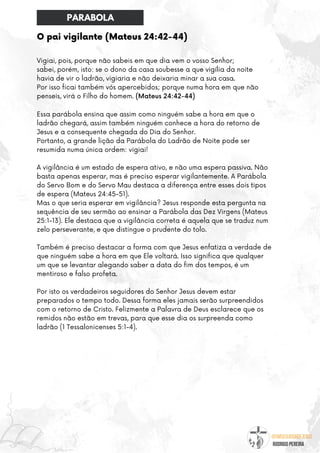 @umseguidordejesus
RODRIGO PEREIRA
O pai vigilante (Mateus 24:42-44)
Vigiai, pois, porque não sabeis em que dia vem o vosso Senhor;
sabei, porém, isto: se o dono da casa soubesse a que vigília da noite
havia de vir o ladrão, vigiaria e não deixaria minar a sua casa.
Por isso ficai também vós apercebidos; porque numa hora em que não
penseis, virá o Filho do homem. (Mateus 24:42-44)
Essa parábola ensina que assim como ninguém sabe a hora em que o
ladrão chegará, assim também ninguém conhece a hora do retorno de
Jesus e a consequente chegada do Dia do Senhor.
Portanto, a grande lição da Parábola do Ladrão de Noite pode ser
resumida numa única ordem: vigiai!
A vigilância é um estado de espera ativo, e não uma espera passiva. Não
basta apenas esperar, mas é preciso esperar vigilantemente. A Parábola
do Servo Bom e do Servo Mau destaca a diferença entre esses dois tipos
de espera (Mateus 24:45-51).
Mas o que seria esperar em vigilância? Jesus responde esta pergunta na
sequência de seu sermão ao ensinar a Parábola das Dez Virgens (Mateus
25:1-13). Ele destaca que a vigilância correta é aquela que se traduz num
zelo perseverante, e que distingue o prudente do tolo.
Também é preciso destacar a forma com que Jesus enfatiza a verdade de
que ninguém sabe a hora em que Ele voltará. Isso significa que qualquer
um que se levantar alegando saber a data do fim dos tempos, é um
mentiroso e falso profeta.
Por isto os verdadeiros seguidores do Senhor Jesus devem estar
preparados o tempo todo. Dessa forma eles jamais serão surpreendidos
com o retorno de Cristo. Felizmente a Palavra de Deus esclarece que os
remidos não estão em trevas, para que esse dia os surpreenda como
ladrão (1 Tessalonicenses 5:1-4).
PARABOLA
 