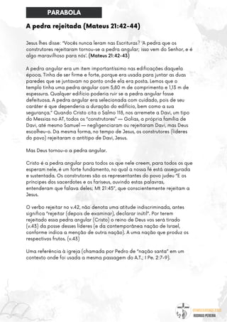 @umseguidordejesus
RODRIGO PEREIRA
A pedra rejeitada (Mateus 21:42-44)
Jesus lhes disse: “Vocês nunca leram nas Escrituras? ‘A pedra que os
construtores rejeitaram tornou-se a pedra angular; isso vem do Senhor, e é
algo maravilhoso para nós’. (Mateus 21:42-43)
A pedra angular era um item importantíssimo nas edificações daquela
época. Tinha de ser firme e forte, porque era usada para juntar as duas
paredes que se juntavam no ponto onde ela era posta. Lemos que o
templo tinha uma pedra angular com 5,80 m de comprimento e 1,13 m de
espessura. Qualquer edifício poderia ruir se a pedra angular fosse
defeituosa. A pedra angular era selecionada com cuidado, pois de seu
caráter é que dependeria a duração do edifício, bem como a sua
segurança.” Quando Cristo cita o Salmo 118, nos arremete a Davi, um tipo
do Messias no AT, todos os “construtores” — Golias, a própria família de
Davi, até mesmo Samuel — negligenciaram ou rejeitaram Davi, mas Deus
escolheu-o. Da mesma forma, no tempo de Jesus, os construtores (líderes
do povo) rejeitaram o antítipo de Davi, Jesus.
Mas Deus tornou-o a pedra angular.
Cristo é a pedra angular para todos os que nele creem, para todos os que
esperam nele, é um forte fundamento, no qual a nossa fé está assegurada
e sustentada. Os construtores são os representantes do povo judeu “E os
príncipes dos sacerdotes e os fariseus, ouvindo estas palavras,
entenderam que falava deles; Mt 21:45”, que conscientemente rejeitam a
Jesus.
O verbo rejeitar no v.42, não denota uma atitude indiscriminada, antes
significa “rejeitar (depois de examinar), declarar inútil”. Por terem
rejeitado essa pedra angular (Cristo) o reino de Deus vos será tirado
(v.43) da posse desses líderes (e da contemporânea nação de Israel,
conforme indica a menção de outra nação). A uma nação que produz os
respectivos frutos. (v.43)
Uma referência à igreja (chamada por Pedro de “nação santa” em um
contexto onde foi usada a mesma passagem do A.T.; I Pe. 2:7-9).
PARABOLA
 