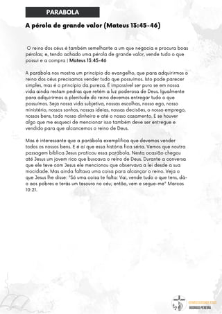 @umseguidordejesus
RODRIGO PEREIRA
A pérola de grande valor (Mateus 13:45-46)
O reino dos céus é também semelhante a um que negocia e procura boas
pérolas; e, tendo achado uma pérola de grande valor, vende tudo o que
possui e a compra | Mateus 13:45-46
A parábola nos mostra um princípio do evangelho, que para adquirirmos o
reino dos céus precisamos vender tudo que possuímos. Isto pode parecer
simples, mas é o princípio da pureza. É impossível ser puro se em nossa
vida ainda restam pedras que retém a luz poderosa de Deus. Igualmente
para adquirirmos a plenitude do reino devemos entregar tudo o que
possuímos. Seja nossa vida subjetiva, nossas escolhas, nosso ego, nosso
ministério, nossos sonhos, nossas ideias, nossas decisões, o nosso emprego,
nossos bens, todo nosso dinheiro e até o nosso casamento. E se houver
algo que me esqueci de mencionar isso também deve ser entregue e
vendido para que alcancemos o reino de Deus.
Mas é interessante que a parábola exemplifica que devemos vender
todos os nossos bens. E é aí que essa história fica séria. Vemos que noutra
passagem bíblica Jesus praticou essa parábola. Nesta ocasião chegou
até Jesus um jovem rico que buscava o reino de Deus. Durante a conversa
que ele teve com Jesus ele mencionou que observava a lei desde a sua
mocidade. Mas ainda faltava uma coisa para alcançar o reino. Veja o
que Jesus lhe disse: "Só uma coisa te falta: Vai, vende tudo o que tens, dá-
o aos pobres e terás um tesouro no céu; então, vem e segue-me" Marcos
10:21.
PARABOLA
 