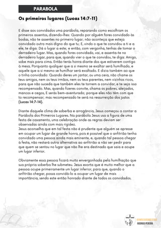 @umseguidordejesus
RODRIGO PEREIRA
Os primeiros lugares (Lucas 14:7-11)
E disse aos convidados uma parábola, reparando como escolhiam os
primeiros assentos, dizendo-lhes: Quando por alguém fores convidado às
bodas, não te assentes no primeiro lugar; não aconteça que esteja
convidado outro mais digno do que tu; E, vindo o que te convidou a ti e a
ele, te diga: Dá o lugar a este; e então, com vergonha, tenhas de tomar o
derradeiro lugar. Mas, quando fores convidado, vai, e assenta-te no
derradeiro lugar, para que, quando vier o que te convidou, te diga: Amigo,
sobe mais para cima. Então terás honra diante dos que estiverem contigo
à mesa. Porquanto qualquer que a si mesmo se exaltar será humilhado, e
aquele que a si mesmo se humilhar será exaltado. E dizia também ao que
o tinha convidado: Quando deres um jantar, ou uma ceia, não chame os
teus amigos, nem os teus irmãos, nem os teus parentes, nem vizinhos ricos,
para que não suceda que também eles te tornem a convidar, e te seja isso
recompensado. Mas, quando fizeres convite, chama os pobres, aleijados,
mancos e cegos, E serás bem-aventurado; porque eles não têm com que
to recompensar; mas recompensado te será na ressurreição dos justos
(Lucas 14:7-14).
Diante daquele clima de soberba e arrogância, Jesus começou a contar a
Parábola dos Primeiros Lugares. Na parábola Jesus usa a figura de uma
festa de casamento, uma celebração onde as regras deviam ser
observadas ainda com mais rigidez.
Jesus aconselha que em tal festa não é prudente que alguém se apresse
em ocupar um lugar de grande honra, pois é possível que o anfitrião tenha
convidado uma pessoa ainda mais eminente, e, quando tal pessoa chegar
à festa, não restará outra alternativa ao anfitrião a não ser pedir para
que quem se sentou no lugar que não lhe era destinado que saia e ocupe
um lugar inferior.
Obviamente essa pessoa ficará muito envergonhada pela humilhação que
sua própria soberba lhe submeteu. Jesus exorta que é muito melhor que a
pessoa ocupe primeiramente um lugar inferior, para que, quando o
anfitrião chegar, possa convidá-lo a ocupar um lugar de mais
importância, sendo este então honrado diante de todos os convidados.
PARABOLA
 