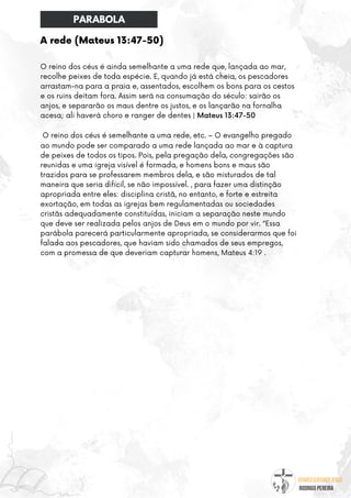@umseguidordejesus
RODRIGO PEREIRA
A rede (Mateus 13:47-50)
O reino dos céus é ainda semelhante a uma rede que, lançada ao mar,
recolhe peixes de toda espécie. E, quando já está cheia, os pescadores
arrastam-na para a praia e, assentados, escolhem os bons para os cestos
e os ruins deitam fora. Assim será na consumação do século: sairão os
anjos, e separarão os maus dentre os justos, e os lançarão na fornalha
acesa; ali haverá choro e ranger de dentes | Mateus 13:47-50
O reino dos céus é semelhante a uma rede, etc. – O evangelho pregado
ao mundo pode ser comparado a uma rede lançada ao mar e à captura
de peixes de todos os tipos. Pois, pela pregação dela, congregações são
reunidas e uma igreja visível é formada, e homens bons e maus são
trazidos para se professarem membros dela, e são misturados de tal
maneira que seria difícil, se não impossível. , para fazer uma distinção
apropriada entre eles: disciplina cristã, no entanto, e forte e estreita
exortação, em todas as igrejas bem regulamentadas ou sociedades
cristãs adequadamente constituídas, iniciam a separação neste mundo
que deve ser realizada pelos anjos de Deus em o mundo por vir. “Essa
parábola parecerá particularmente apropriada, se considerarmos que foi
falada aos pescadores, que haviam sido chamados de seus empregos,
com a promessa de que deveriam capturar homens, Mateus 4:19 .
PARABOLA
 