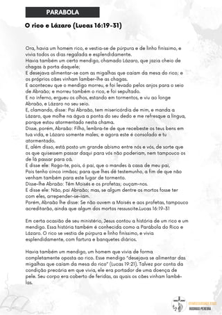 @umseguidordejesus
RODRIGO PEREIRA
O rico e Lázaro (Lucas 16:19-31)
Ora, havia um homem rico, e vestia-se de púrpura e de linho finíssimo, e
vivia todos os dias regalada e esplendidamente.
Havia também um certo mendigo, chamado Lázaro, que jazia cheio de
chagas à porta daquele;
E desejava alimentar-se com as migalhas que caíam da mesa do rico; e
os próprios cães vinham lamber-lhe as chagas.
E aconteceu que o mendigo morreu, e foi levado pelos anjos para o seio
de Abraão; e morreu também o rico, e foi sepultado.
E no inferno, ergueu os olhos, estando em tormentos, e viu ao longe
Abraão, e Lázaro no seu seio.
E, clamando, disse: Pai Abraão, tem misericórdia de mim, e manda a
Lázaro, que molhe na água a ponta do seu dedo e me refresque a língua,
porque estou atormentado nesta chama.
Disse, porém, Abraão: Filho, lembra-te de que recebeste os teus bens em
tua vida, e Lázaro somente males; e agora este é consolado e tu
atormentado.
E, além disso, está posto um grande abismo entre nós e vós, de sorte que
os que quisessem passar daqui para vós não poderiam, nem tampouco os
de lá passar para cá.
E disse ele: Rogo-te, pois, ó pai, que o mandes à casa de meu pai,
Pois tenho cinco irmãos; para que lhes dê testemunho, a fim de que não
venham também para este lugar de tormento.
Disse-lhe Abraão: Têm Moisés e os profetas; ouçam-nos.
E disse ele: Não, pai Abraão; mas, se algum dentre os mortos fosse ter
com eles, arrepender-se-iam.
Porém, Abraão lhe disse: Se não ouvem a Moisés e aos profetas, tampouco
acreditarão, ainda que algum dos mortos ressuscite.Lucas 16:19-31
Em certa ocasião de seu ministério, Jesus contou a história de um rico e um
mendigo. Essa história também é conhecida como a Parábola do Rico e
Lázaro. O rico se vestia de púrpura e linho finíssimo, e vivia
esplendidamente, com fartura e banquetes diários.
Havia também um mendigo, um homem que vivia de forma
completamente oposta ao rico. Esse mendigo “desejava se alimentar das
migalhas que caíam da mesa do rico” (Lucas 19:21). Talvez por conta da
condição precária em que vivia, ele era portador de uma doença de
pele. Seu corpo era coberto de feridas, as quais os cães vinham lambê-
las.
PARABOLA
 