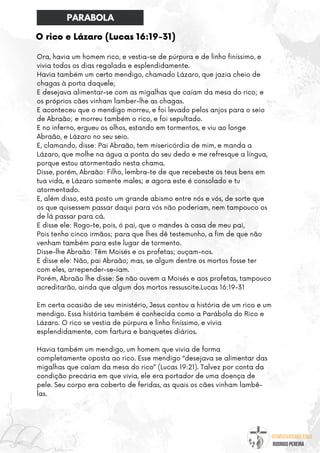 @umseguidordejesus
RODRIGO PEREIRA
O rico e Lázaro (Lucas 16:19-31)
Ora, havia um homem rico, e vestia-se de púrpura e de linho finíssimo, e
vivia todos os dias regalada e esplendidamente.
Havia também um certo mendigo, chamado Lázaro, que jazia cheio de
chagas à porta daquele;
E desejava alimentar-se com as migalhas que caíam da mesa do rico; e
os próprios cães vinham lamber-lhe as chagas.
E aconteceu que o mendigo morreu, e foi levado pelos anjos para o seio
de Abraão; e morreu também o rico, e foi sepultado.
E no inferno, ergueu os olhos, estando em tormentos, e viu ao longe
Abraão, e Lázaro no seu seio.
E, clamando, disse: Pai Abraão, tem misericórdia de mim, e manda a
Lázaro, que molhe na água a ponta do seu dedo e me refresque a língua,
porque estou atormentado nesta chama.
Disse, porém, Abraão: Filho, lembra-te de que recebeste os teus bens em
tua vida, e Lázaro somente males; e agora este é consolado e tu
atormentado.
E, além disso, está posto um grande abismo entre nós e vós, de sorte que
os que quisessem passar daqui para vós não poderiam, nem tampouco os
de lá passar para cá.
E disse ele: Rogo-te, pois, ó pai, que o mandes à casa de meu pai,
Pois tenho cinco irmãos; para que lhes dê testemunho, a fim de que não
venham também para este lugar de tormento.
Disse-lhe Abraão: Têm Moisés e os profetas; ouçam-nos.
E disse ele: Não, pai Abraão; mas, se algum dentre os mortos fosse ter
com eles, arrepender-se-iam.
Porém, Abraão lhe disse: Se não ouvem a Moisés e aos profetas, tampouco
acreditarão, ainda que algum dos mortos ressuscite.Lucas 16:19-31
Em certa ocasião de seu ministério, Jesus contou a história de um rico e um
mendigo. Essa história também é conhecida como a Parábola do Rico e
Lázaro. O rico se vestia de púrpura e linho finíssimo, e vivia
esplendidamente, com fartura e banquetes diários.
Havia também um mendigo, um homem que vivia de forma
completamente oposta ao rico. Esse mendigo “desejava se alimentar das
migalhas que caíam da mesa do rico” (Lucas 19:21). Talvez por conta da
condição precária em que vivia, ele era portador de uma doença de
pele. Seu corpo era coberto de feridas, as quais os cães vinham lambê-
las.
PARABOLA
 